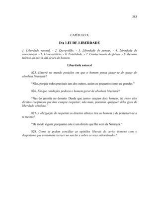 383




                                      CAPÍTULO X

                             DA LEI DE LIBERDADE

1. Liberdade natural. - 2. Escravidão. - 3. Liberdade de pensar. - 4. Liberdade de
consciência. - 5. Livre-arbítrio. - 6. Fatalidade. - 7. Conhecimento do futuro. - 8. Resumo
teórico do móvel das ações do homem.

                                   Liberdade natural

       825. Haverá no mundo posições em que o homem possa jactar-se de gozar de
absoluta liberdade?

       “Não, porque todos precisais uns dos outros, assim os pequenos como os grandes.”

       826. Em que condições poderia o homem gozar de absoluta liberdade?

        “Nas do eremita no deserto. Desde que juntos estejam dois homens, há entre eles
direitos recíprocos que lhes cumpre respeitar; não mais, portanto, qualquer deles goza de
liberdade absoluta.”

       827. A obrigação de respeitar os direitos alheios tira ao homem o de pertencer-se a
si mesmo?

       “De modo algum, porquanto este é um direito que lhe vem da Natureza.”

       828. Como se podem conciliar as opiniões liberais de certos homens com o
despotismo que costumam exercer no seu lar e sobre os seus subordinados?
 