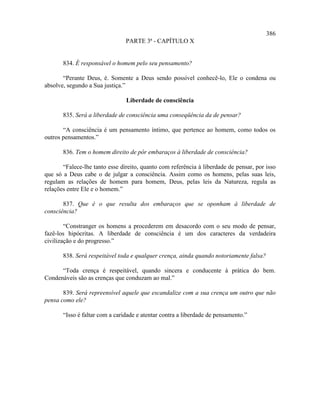 386
                                PARTE 3ª - CAPÍTULO X


       834. É responsável o homem pelo seu pensamento?

       “Perante Deus, é. Somente a Deus sendo possível conhecê-lo, Ele o condena ou
absolve, segundo a Sua justiça.”

                                Liberdade de consciência

       835. Será a liberdade de consciência uma conseqüência da de pensar?

       “A consciência é um pensamento íntimo, que pertence ao homem, como todos os
outros pensamentos.”

       836. Tem o homem direito de pôr embaraços à liberdade de consciência?

       “Falece-lhe tanto esse direito, quanto com referência à liberdade de pensar, por isso
que só a Deus cabe o de julgar a consciência. Assim como os homens, pelas suas leis,
regulam as relações de homem para homem, Deus, pelas leis da Natureza, regula as
relações entre Ele e o homem.”

       837. Que é o que resulta dos embaraços que se oponham à liberdade de
consciência?

        “Constranger os homens a procederem em desacordo com o seu modo de pensar,
fazê-los hipócritas. A liberdade de consciência é um dos caracteres da verdadeira
civilização e do progresso.”

       838. Será respeitável toda e qualquer crença, ainda quando notoriamente falsa?

      “Toda crença é respeitável, quando sincera e conducente à prática do bem.
Condenáveis são as crenças que conduzam ao mal.”

       839. Será repreensível aquele que escandalize com a sua crença um outro que não
pensa como ele?

       “Isso é faltar com a caridade e atentar contra a liberdade de pensamento.”
 