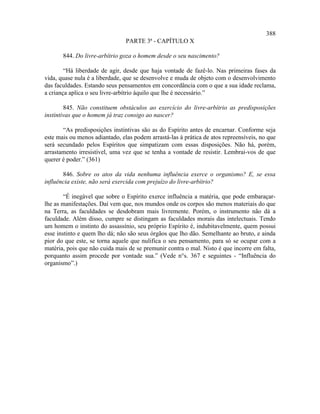 388
                                PARTE 3ª - CAPÍTULO X

       844. Do livre-arbítrio goza o homem desde o seu nascimento?

        “Há liberdade de agir, desde que haja vontade de fazê-lo. Nas primeiras fases da
vida, quase nula é a liberdade, que se desenvolve e muda de objeto com o desenvolvimento
das faculdades. Estando seus pensamentos em concordância com o que a sua idade reclama,
a criança aplica o seu livre-arbítrio àquilo que lhe é necessário.”

        845. Não constituem obstáculos ao exercício do livre-arbítrio as predisposições
instintivas que o homem já traz consigo ao nascer?

       “As predisposições instintivas são as do Espírito antes de encarnar. Conforme seja
este mais ou menos adiantado, elas podem arrastá-las à prática de atos repreensíveis, no que
será secundado pelos Espíritos que simpatizam com essas disposições. Não há, porém,
arrastamento irresistível, uma vez que se tenha a vontade de resistir. Lembrai-vos de que
querer é poder.” (361)

       846. Sobre os atos da vida nenhuma influência exerce o organismo? E, se essa
influência existe, não será exercida com prejuízo do livre-arbítrio?

        “É inegável que sobre o Espírito exerce influência a matéria, que pode embaraçar-
lhe as manifestações. Daí vem que, nos mundos onde os corpos são menos materiais do que
na Terra, as faculdades se desdobram mais livremente. Porém, o instrumento não dá a
faculdade. Além disso, cumpre se distingam as faculdades morais das intelectuais. Tendo
um homem o instinto do assassínio, seu próprio Espírito é, indubitavelmente, quem possui
esse instinto e quem lho dá; não são seus órgãos que lho dão. Semelhante ao bruto, e ainda
pior do que este, se torna aquele que nulifica o seu pensamento, para só se ocupar com a
matéria, pois que não cuida mais de se premunir contra o mal. Nisto é que incorre em falta,
porquanto assim procede por vontade sua.” (Vede n°s. 367 e seguintes - “Influência do
organismo”.)
 