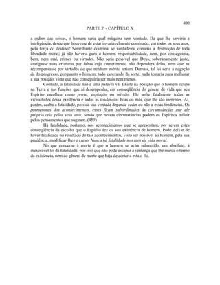 400
                                PARTE 3ª - CAPÍTULO X

a ordem das coisas, o homem seria qual máquina sem vontade. De que lhe serviria a
inteligência, desde que houvesse de estar invariavelmente dominado, em todos os seus atos,
pela força do destino? Semelhante doutrina, se verdadeira, conteria a destruição de toda
liberdade moral; já não haveria para o homem responsabilidade, nem, por conseguinte,
bem, nem mal, crimes ou virtudes. Não seria possível que Deus, soberanamente justo,
castigasse suas criaturas por faltas cujo cometimento não dependera delas, nem que as
recompensasse por virtudes de que nenhum mérito teriam. Demais, tal lei seria a negação
da do progresso, porquanto o homem, tudo esperando da sorte, nada tentaria para melhorar
a sua posição, visto que não conseguiria ser mais nem menos.
        Contudo, a fatalidade não é uma palavra vã. Existe na posição que o homem ocupa
na Terra e nas funções que aí desempenha, em conseqüência do gênero de vida que seu
Espírito escolheu como prova, expiação ou missão. Ele sofre fatalmente todas as
vicissitudes dessa existência e todas as tendências boas ou más, que lhe são inerentes. Aí,
porém, acaba a fatalidade, pois da sua vontade depende ceder ou não a essas tendências. Os
pormenores dos acontecimentos, esses ficam subordinados às circunstâncias que ele
próprio cria pelos seus atos, sendo que nessas circunstâncias podem os Espíritos influir
pelos pensamentos que sugiram. (459)
        Há fatalidade, portanto, nos acontecimentos que se apresentam, por serem estes
conseqüência da escolha que o Espírito fez da sua existência de homem. Pode deixar de
haver fatalidade no resultado de tais acontecimentos, visto ser possível ao homem, pela sua
prudência, modificar-lhes o curso. Nunca há fatalidade nos atos da vida moral.
        No que concerne à morte é que o homem se acha submetido, em absoluto, à
inexorável lei da fatalidade, por isso que não pode escapar à sentença que lhe marca o termo
da existência, nem ao gênero de morte que haja de cortar a esta o fio.
 