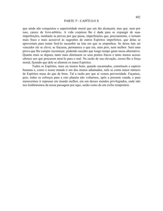 402
                               PARTE 3ª - CAPÍTULO X

que ainda não conquistou a superioridade moral que um dia alcançará, mas que, nem por
isso, carece de livre-arbítrio. A vida corpórea lhe é dada para se expungir de suas
imperfeições, mediante as provas por que passa, imperfeições que, precisamente, o tornam
mais fraco e mais acessível às sugestões de outros Espíritos imperfeitos, que delas se
aproveitam para tentar fazê-lo sucumbir na luta em que se empenhou. Se dessa luta sai
vencedor ele se eleva; se fracassa, permanece o que era, nem pior, nem melhor. Será uma
prova que lhe cumpre recomeçar, podendo suceder que longo tempo gaste nessa alternativa.
Quanto mais se depura, tanto mais diminuem os seus pontos fracos e tanto menos acesso
oferece aos que procurem atraí-lo para o mal. Na razão de sua elevação, cresce-lhe a força
moral, fazendo que dele se afastem os maus Espíritos.
        Todos os Espíritos, mais ou menos bons, quando encarnados, constituem a espécie
humana e, como o nosso mundo é um dos menos adiantados, nele se conta maior número
de Espíritos maus do que de bons. Tal a razão por que aí vemos perversidade. Façamos,
pois, todos os esforços para a este planeta não voltarmos, após a presente estada, e para
merecermos ir repousar em mundo melhor, em um desses mundos privilegiados, onde não
nos lembraremos da nossa passagem por aqui, senão como de um exílio temporário.
 