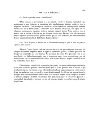 404
                               PARTE 3ª - CAPÍTULO XI

       a) - Que é o que determina esses direitos?

        “Duas coisas: a lei humana e a lei natural. Tendo os homens formulado leis
apropriadas a seus costumes e caracteres, elas estabeleceram direitos mutáveis com o
progresso das luzes. Vede se hoje as vossas leis, aliás imperfeitas, consagram os mesmos
direitos que as da Idade Média. Entretanto, esses direitos antiquados, que agora se vos
afiguram monstruosos, pareciam justos e naturais naquela época. Nem sempre, pois, é
acorde com a justiça o direito que os homens prescrevem. Demais, este direito regula
apenas algumas relações sociais, quando é certo que, na vida particular, há uma imensidade
de atos unicamente da alçada do tribunal da consciência.”

      876. Posto de parte o direito que a lei humana consagra, qual a base da justiça,
segundo a lei natural?

       “Disse o Cristo: Queira cada um para os outros o que quereria para si mesmo. No
coração do homem imprimiu Deus a regra da verdadeira justiça, fazendo que cada um
deseje ver respeitados os seus direitos. Na incerteza de como deva proceder com o seu
semelhante, em dada circunstância, trate o homem de saber como quereria que com ele
procedessem, em circunstância idêntica. Guia mais seguro do que a própria consciência não
lhe podia Deus haver dado.”

       Efetivamente, o critério da verdadeira justiça está em querer cada um para os outros
o que para si mesmo quereria e não em querer para si o que quereria para os outros, o que
absolutamente não é a mesma coisa. Não sendo natural que haja quem deseje o mal para si,
desde que cada um tome por modelo o seu desejo pessoal, é evidente que nunca ninguém
desejará para o seu semelhante senão o bem. Em todos os tempos e sob o império de todas
as crenças, sempre o homem se esforçou para que prevalecesse o seu direito pessoal. A
sublimidade da religião cristã está em que ela tomou o direito pessoal por base do direito
do próximo.
 