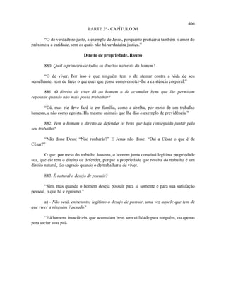 406
                               PARTE 3ª - CAPÍTULO XI

      “O do verdadeiro justo, a exemplo de Jesus, porquanto praticaria também o amor do
próximo e a caridade, sem os quais não há verdadeira justiça.”

                            Direito de propriedade. Roubo

       880. Qual o primeiro de todos os direitos naturais do homem?

      “O de viver. Por isso é que ninguém tem o de atentar contra a vida de seu
semelhante, nem de fazer o que quer que possa comprometer-lhe a existência corporal.”

      881. O direito de viver dá ao homem o de acumular bens que lhe permitam
repousar quando não mais possa trabalhar?

       “Dá, mas ele deve fazê-lo em família, como a abelha, por meio de um trabalho
honesto, e não como egoísta. Há mesmo animais que lhe dão o exemplo de previdência.”

       882. Tem o homem o direito de defender os bens que haja conseguido juntar pelo
seu trabalho?

       “Não disse Deus: “Não roubarás?” E Jesus não disse: “Dai a César o que é de
César?”

        O que, por meio do trabalho honesto, o homem junta constitui legítima propriedade
sua, que ele tem o direito de defender, porque a propriedade que resulta do trabalho é um
direito natural, tão sagrado quando o de trabalhar e de viver.

       883. É natural o desejo de possuir?

       “Sim, mas quando o homem deseja possuir para si somente e para sua satisfação
pessoal, o que há é egoísmo.”

       a) - Não será, entretanto, legítimo o desejo de possuir, uma vez aquele que tem de
que viver a ninguém é pesado?

       “Há homens insaciáveis, que acumulam bens sem utilidade para ninguém, ou apenas
para saciar suas pai-
 