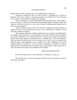 409
                                   DA LEI DE JUSTIÇA

obrigue quem o recebe a aceitá-lo, mas o seu coração pouco se comoverá.
        “Lembrai-vos também de que, aos olhos de Deus, a ostentação tira o mérito ao
benefício. Disse Jesus: “Ignore a vossa mão esquerda o que a direita der.” Por essa forma,
ele vos ensinou a não tisnardes a caridade com o orgulho.
        “Deve-se distinguir a esmola, propriamente dita, da beneficência. Nem sempre o
mais necessitado é o que pede. O temor de uma humilhação detém o verdadeiro pobre, que
muita vez sofre sem se queixar. A esse é que o homem verdadeiramente humano sabe ir
procurar, sem ostentação.
        “Amai-vos uns aos outros, eis toda a lei, lei divina, mediante a qual governa Deus os
mundos. O amor é a lei de atração para os seres vivos e organizados. A atração é a lei de
amor para a matéria inorgânica.
        “Não esqueçais nunca que o Espírito, qualquer que seja o grau de seu adiantamento,
sua situação como encarnado, ou na erraticidade, está sempre colocado entre um superior,
que o guia e aperfeiçoa, e um inferior, para com o qual tem que cumprir esses mesmos
deveres. Sede, pois, caridosos, praticando, não só a caridade que vos faz dar friamente o
óbolo que tirais do bolso ao que vo-lo ousa pedir, mas a que vos leve ao encontro das
misérias ocultas. Sede indulgentes com os defeitos dos vossos semelhantes. Em vez de
votardes desprezo à ignorância e ao vício, instruí os ignorantes e moralizai os viciados.
Sede brandos e benevolentes para com tudo o que vos seja inferior. Sede-o para com os
seres mais ínfimos da criação e tereis obedecido à lei de Deus.”

                                                    SÃO VICENTE DE PAULO

       889. Não há homens que se vêem condenados a mendigar por culpa sua?

        “Sem dúvida; mas, se uma boa educação moral lhes houvera ensinado a praticar a
lei de Deus, não teriam
 