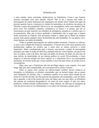 41
                                      INTRODUÇÃO

a estes estudos, tiram conclusões desfavoráveis ao Espiritismo. Como é que homens
sensatos enxergam nisto uma objeção valiosa? Não se dá o mesmo com todas as
preocupações de ordem intelectual que empolguem um cérebro fraco? Quem será capaz de
precisar quantos loucos e maníacos os estudos da matemática, da medicina, da música, da
filosofia e outros têm produzido? Dever-se-ia, em conseqüência, banir esses estudos? Que
prova isso? Nos trabalhos corporais, estropiam-se os braços e as pernas, que são os
instrumentos da ação material; nos trabalhos da inteligência, estropia-se o cérebro, que é o
do pensamento. Mas, por se haver quebrado o instrumento, não se segue que o mesmo
tenha acontecido ao Espírito. Este permanece intacto e, desde que se liberte da matéria,
gozará, tanto quanto qualquer outro, da plenitude das suas faculdades. No seu gênero, ele é,
como homem, um mártir do trabalho.
        Todas as grandes preocupações do espírito podem ocasionar a loucura: as ciências,
as artes e até a religião lhe fornecem contingentes. A loucura tem como causa primária uma
predisposição orgânica do cérebro, que o torna mais ou menos acessível a certas
impressões. Dada a predisposição para a loucura, esta tomará o caráter de preocupação
principal, que então se muda em idéia fixa, podendo tanto ser a dos Espíritos, em quem com
eles se ocupou, como a de Deus, dos anjos, do diabo, da fortuna, do poder, de uma arte, de
uma ciência, da maternidade, de um sistema político ou social. Provavelmente, o louco
religioso se houvera tornado um louco espírita, se o Espiritismo fora a sua preocupação
dominante, do mesmo modo que o louco espírita o seria sob outra forma, de acordo com as
circunstâncias.
        Digo, pois, que o Espiritismo não tem privilégio algum a esse respeito. Vou mais
longe: digo que, bem compreendido, ele é um preservativo contra a loucura.
        Entre as causas mais comuns de sobreexcitação cerebral, devem contar-se as
decepções, os infortúnios, as afeições contrariadas, que, ao mesmo tempo, são as causas
mais freqüentes de suicídio. Ora, o verdadeiro espírita vê as coisas deste mundo de um
ponto de vista tão elevado; elas lhe parecem tão pequenas, tão mesquinhas, a par do futuro
que o aguarda; a vida se lhe mostra tão curta, tão fugaz, que, aos seus olhos, as tribulações
não passam de incidentes desagradáveis, no curso de uma viagem. O que, em outro,
produziria violenta emoção, mediocremente o afeta. Demais, ele sabe que as amarguras da
vida são provas úteis ao seu adiantamento, se as sofrer sem murmurar, porque será re-
 