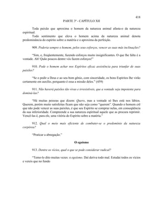 418
                                 PARTE 3ª - CAPÍTULO XII

        Toda paixão que aproxima o homem da natureza animal afasta-o da natureza
espiritual.
        Todo sentimento que eleva o homem acima da natureza animal denota
predominância do espírito sobre a matéria e o aproxima da perfeição.

       909. Poderia sempre o homem, pelos seus esforços, vencer as suas más inclinações?

       “Sim, e, freqüentemente, fazendo esforços muito insignificantes. O que lhe falta é a
vontade. Ah! Quão poucos dentre vós fazem esforços!”

       910. Pode o homem achar nos Espíritos eficaz assistência para triunfar de suas
paixões?

       “Se o pedir a Deus e ao seu bom gênio, com sinceridade, os bons Espíritos lhe virão
certamente em auxílio, porquanto é essa a missão deles.” (459)

      911. Não haverá paixões tão vivas e irresistíveis, que a vontade seja impotente para
dominá-las?

       “Há muitas pessoas que dizem: Quero, mas a vontade só lhes está nos lábios.
Querem, porém muito satisfeitas ficam que não seja como “querem”. Quando o homem crê
que não pode vencer as suas paixões, é que seu Espírito se compraz nelas, em conseqüência
da sua inferioridade. Compreende a sua natureza espiritual aquele que as procura reprimir.
Vencê-las é, para ele, uma vitória do Espírito sobre a matéria.”

       912. Qual o meio mais eficiente de combater-se o predomínio da natureza
corpórea?

       “Praticar a abnegação.”

                                        O egoísmo

       913. Dentre os vícios, qual o que se pode considerar radical?

        “Temo-lo dito muitas vezes: o egoísmo. Daí deriva todo mal. Estudai todos os vícios
e vereis que no fundo
 