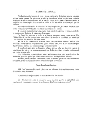 423
                                DA PERFEIÇÃO MORAL

        Verdadeiramente, homem de bem é o que pratica a lei de justiça, amor e caridade,
na sua maior pureza. Se interrogar a própria consciência sobre os atos que praticou,
perguntará se não transgrediu essa lei, se não fez o mal, se fez todo o bem que podia, se
ninguém tem motivos para dele se queixar, enfim se fez aos outros o que desejara que lhe
fizessem.
        Possuído do sentimento de caridade e de amor ao próximo, faz o bem pelo bem, sem
contar com qualquer retribuição, e sacrifica seus interesses à justiça.
        É bondoso, humanitário e benevolente para com todos, porque vê irmãos em todos
os homens, sem distinção de raças, nem de crenças.
        Se Deus lhe outorgou o poder e a riqueza, considera essas coisas como UM
DEPÓSITO, de que lhe cumpre usar para o bem. Delas não se envaidece, por saber que
Deus, que lhas deu, também lhas pode retirar.
        Se sob a sua dependência a ordem social colocou outros homens, trata-os com
bondade e complacência, porque são seus iguais perante Deus. Usa da sua autoridade para
lhes levantar o moral e não para os esmagar com seu orgulho.
        É indulgente para com as fraquezas alheias, porque sabe que também precisa da
indulgência dos outros e se lembra destas palavras do Cristo: Atire a primeira pedra aquele
que estiver sem pecado.
        Não é vingativo. A exemplo de Jesus, perdoa as ofensas, para só se lembrar dos
benefícios, pois não ignora que, como houver perdoado, assim perdoado lhe será.
        Respeita, enfim, em seus semelhantes, todos os direitos que as leis da Natureza lhes
concedem, como quer que os mesmos direitos lhe sejam respeitados.

                               Conhecimento de si mesmo

        919. Qual o meio prático mais eficaz que tem o homem de se melhorar nesta vida e
de resistir à atração do mal?

       “Um sábio da antigüidade vo-lo disse: Conhece-te a ti mesmo.”

       a) - Conhecemos toda a sabedoria desta máxima, porém a dificuldade está
precisamente em cada um conhecer-se a si mesmo. Qual o meio de consegui-lo?
 