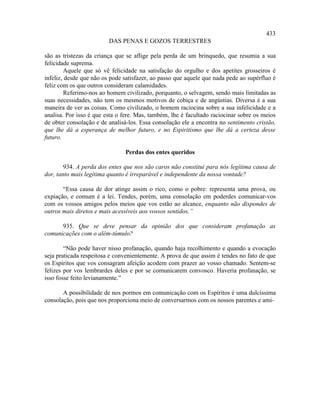 433
                         DAS PENAS E GOZOS TERRESTRES

são as tristezas da criança que se aflige pela perda de um brinquedo, que resumia a sua
felicidade suprema.
         Aquele que só vê felicidade na satisfação do orgulho e dos apetites grosseiros é
infeliz, desde que não os pode satisfazer, ao passo que aquele que nada pede ao supérfluo é
feliz com os que outros consideram calamidades.
         Referimo-nos ao homem civilizado, porquanto, o selvagem, sendo mais limitadas as
suas necessidades, não tem os mesmos motivos de cobiça e de angústias. Diversa é a sua
maneira de ver as coisas. Como civilizado, o homem raciocina sobre a sua infelicidade e a
analisa. Por isso é que esta o fere. Mas, também, lhe é facultado raciocinar sobre os meios
de obter consolação e de analisá-los. Essa consolação ele a encontra no sentimento cristão,
que lhe dá a esperança de melhor futuro, e no Espiritismo que lhe dá a certeza desse
futuro.

                               Perdas dos entes queridos

        934. A perda dos entes que nos são caros não constitui para nós legítima causa de
dor, tanto mais legítima quanto é irreparável e independente da nossa vontade?

       “Essa causa de dor atinge assim o rico, como o pobre: representa uma prova, ou
expiação, e comum é a lei. Tendes, porém, uma consolação em poderdes comunicar-vos
com os vossos amigos pelos meios que vos estão ao alcance, enquanto não dispondes de
outros mais diretos e mais acessíveis aos vossos sentidos.”

      935. Que se deve pensar da opinião dos que consideram profanação as
comunicações com o além-túmulo?

        “Não pode haver nisso profanação, quando haja recolhimento e quando a evocação
seja praticada respeitosa e convenientemente. A prova de que assim é tendes no fato de que
os Espíritos que vos consagram afeição acodem com prazer ao vosso chamado. Sentem-se
felizes por vos lembrardes deles e por se comunicarem convosco. Haveria profanação, se
isso fosse feito levianamente.”

       A possibilidade de nos pormos em comunicação com os Espíritos é uma dulcíssima
consolação, pois que nos proporciona meio de conversarmos com os nossos parentes e ami-
 