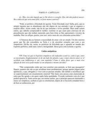 436
                                 PARTE 4ª - CAPÍTULO I

        a) - Mas, isso não impede que se lhe ulcere o coração. Ora, daí não poderá nascer-
lhe a idéia de que seria mais feliz, se fosse menos sensível?

        “Pode, se preferir a felicidade do egoísta. Triste felicidade essa! Saiba, pois, que os
amigos ingratos que os abandonam não são dignos de sua amizade e que se enganou a
respeito deles. Assim sendo, não há de que lamentar o tê-los perdido. Mais tarde achará
outros, que saberão compreendê-lo melhor. Lastimai os que usam para convosco de um
procedimento que não tenhais merecido, pois bem triste se lhes apresentará o reverso da
medalha. Não vos aflijais, porém, com isso: será o meio de vos colocardes acima deles.”

        A Natureza deu ao homem a necessidade de amar e de ser amado. Um dos maiores
gozos que lhe são concedidos na Terra é o de encontrar corações que com o seu
simpatizem. Dá-lhe ela, assim, as primícias da felicidade que o aguarda no mundo dos
Espíritos perfeitos, onde tudo é amor e benignidade. Desse gozo está excluído o egoísta.

                                     Uniões antipáticas

       939. Uma vez que os Espíritos simpáticos são induzidos a unir-se, como é que, entre
os encarnados, freqüentemente só de um lado há afeição e que o mais sincero amor se vê
acolhido com indiferença e, até, com repulsão? Como é, além disso, que a mais viva
afeição de dois seres pode mudar-se em antipatia e mesmo em ódio?

       “Não compreendes então que isso constitui uma punição, se bem que passageira?
Depois, quantos não são os que acreditam amar perdidamente, porque apenas julgam pelas
aparências, e que, obrigados a viver com as pessoas amadas, não tardam a reconhecer que
só experimentaram um encantamento material! Não basta uma pessoa estar enamorada de
outra que lhe agrada e em quem supõe belas qualidades. Vivendo realmente com ela é que
poderá apreciá-la. Tanto assim que, em muitas uniões, que a princípio parecem destinadas a
nunca ser simpáticas, acabam os que as constituíram, depois de se haverem estudado bem e
de bem se conhecerem, por
 