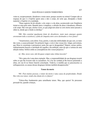 437
                          DAS PENAS E GOZOS TERRESTRES

votar-se, reciprocamente, duradouro e terno amor, porque assente na estima! Cumpre não se
esqueça de que é o Espírito quem ama e não o corpo, de sorte que, dissipada a ilusão
material, o Espírito vê a realidade.
       “Duas espécies há de afeição: a do corpo e a da alma, acontecendo com freqüência
tomar-se uma pela outra. Quando pura e simpática, a afeição da alma é duradoura; efêmera
a do corpo. Daí vem que, muitas vezes, os que julgavam amar-se com eterno amor passam a
odiar-se, desde que a ilusão se desfaça.”

      940. Não constitui igualmente fonte de dissabores, tanto mais amargos quanto
envenenam toda a existência, a falta de simpatia entre seres destinados a viver juntos?

       “Amaríssimos, com efeito. Essa, porém, é uma das infelicidades de que sois, as mais
das vezes, a causa principal. Em primeiro lugar, o erro é das vossas leis. Julgas, porventura,
que Deus te constranja a permanecer junto dos que te desagradam? Depois, nessas uniões,
ordinariamente buscais a satisfação do orgulho e da ambição, mais do que a ventura de uma
afeição mútua. Sofreis então as conseqüências dos vossos prejuízos.”

       a) - Mas, nesse caso, não há quase sempre uma vítima inocente?

       “Há e para ela é uma dura expiação. Mas, a responsabilidade da sua desgraça recairá
sobre os que lhe tiverem sido os causadores. Se a luz da verdade já lhe houver penetrado a
alma, em sua fé no futuro haurirá consolação. Todavia, à medida que os preconceitos se
enfraquecerem, as causas dessas desgraças íntimas também desaparecerão.”

                                      Temor da morte

       941. Para muitas pessoas, o temor da morte é uma causa de perplexidade, Donde
lhes vêm esse temor, tendo elas diante de si o futuro?

       “Falece-lhes fundamento para semelhante temor. Mas, que queres! Se procuram
persuadi-las, quando crianças,
 