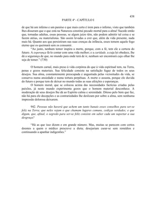 438
                                PARTE 4ª - CAPÍTULO I

de que há um inferno e um paraíso e que mais certo é irem para o inferno, visto que também
lhes disseram que o que está na Natureza constitui pecado mortal para a alma! Sucede então
que, tornadas adultas, essas pessoas, se algum juízo têm, não podem admitir tal coisa e se
fazem atéias, ou materialistas. São assim levadas a crer que, além da vida presente, nada
mais há. Quanto aos que persistiram nas suas crenças da infância, esses temem aquele fogo
eterno que os queimará sem os consumir.
        “Ao justo, nenhum temor inspira a morte, porque, com a fé, tem ele a certeza do
futuro. A esperança fá-lo contar com uma vida melhor; e a caridade, a cuja lei obedece, lhe
dá a segurança de que, no mundo para onde terá de ir, nenhum ser encontrará cujo olhar lhe
seja de temer.” (730)

       O homem carnal, mais preso à vida corpórea do que à vida espiritual tem, na Terra,
penas e gozos materiais. Sua felicidade consiste na satisfação fugaz de todos os seus
desejos. Sua alma, constantemente preocupada e angustiada pelas vicissitudes da vida, se
conserva numa ansiedade e numa tortura perpétuas. A morte o assusta, porque ele duvida
do futuro e porque tem de deixar no mundo todas as suas afeições e esperanças.
       O homem moral, que se colocou acima das necessidades factícias criadas pelas
paixões, já neste mundo experimenta gozos que o homem material desconhece. A
moderação de seus desejos lhe dá ao Espírito calma e serenidade. Ditoso pelo bem que faz,
não há para ele decepções e as contrariedades lhe deslizam por sobre a alma, sem nenhuma
impressão dolorosa deixarem.

        942. Pessoas não haverá que achem um tanto banais esses conselhos para ser-se
feliz na Terra; que neles vejam o que chamam lugares comuns, cediças verdades; e que
digam, que, afinal, o segredo para ser-se feliz consiste em saber cada um suportar a sua
desgraça?

       “Há as que isso dizem e em grande número. Mas, muitas se parecem com certos
doentes a quem o médico prescreve a dieta; desejariam curar-se sem remédios e
continuando a apanhar indigestões.”
 