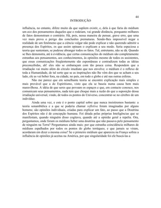 44
                                     INTRODUÇÃO

influência, no entanto, difere muito da que supõem existir, e, dela à que faria do médium
um eco dos pensamentos daqueles que o rodeiam, vai grande distância, porquanto milhares
de fatos demonstram o contrário. Há, pois, nessa maneira de pensar, grave erro, que uma
vez mais prova o perigo das conclusões prematuras. Sendo-lhes impossível negar a
realidade de um fenômeno que a ciência vulgar não pode explicar e não querendo admitir a
presença dos Espíritos, os que assim opinam o explicam a seu modo. Seria especiosa a
teoria que sustentam, se pudesse abranger todos os fatos. Tal, entretanto, não se dá. Quando
se lhes demonstra, até à evidência, que certas comunicações do médium são completamente
estranhas aos pensamentos, aos conhecimentos, às opiniões mesmo de todos os assistentes,
que essas comunicações freqüentemente são espontâneas e contradizem todas as idéias
preconcebidas, ah! eles não se embaraçam com tão pouca coisa. Respondem que a
irradiação vai muito além do círculo imediato que nos envolve; o médium é o reflexo de
toda a Humanidade, de tal sorte que se as inspirações não lhe vêm dos que se acham a seu
lado, ele as vai beber fora, na cidade, no país, em todo o globo e até nas outras esferas.
        Não me parece que em semelhante teoria se encontre explicação mais simples e
mais provável que a do Espiritismo, visto que ela se baseia numa causa bem mais
maravilhosa. A idéia de que seres que povoam os espaços e que, em contacto conosco, nos
comunicam seus pensamentos, nada tem que choque mais a razão do que a suposição dessa
irradiação universal, vindo, de todos os pontos do Universo, concentrar-se no cérebro de um
indivíduo.
        Ainda uma vez, e este é o ponto capital sobre que nunca insistiremos bastante: a
teoria sonambúlica e a que se poderia chamar refletiva foram imaginadas por alguns
homens; são opiniões individuais, criadas para explicar um fato, ao passo que a Doutrina
dos Espíritos não é de concepção humana. Foi ditada pelas próprias Inteligências que se
manifestam, quando ninguém disso cogitava, quando até a opinião geral a repelia. Ora,
perguntamos, onde foram os médiuns beber uma doutrina que não passava pelo pensamento
de ninguém na Terra? Perguntamos ainda mais: por que estranha coincidência milhares de
médiuns espalhados por todos os pontos do globo terráqueo, e que jamais se viram,
acordaram em dizer a mesma coisa? Se o primeiro médium que apareceu na França sofreu a
influência de opiniões já aceitas na América, por que singularidade foi ele buscá-las a
 