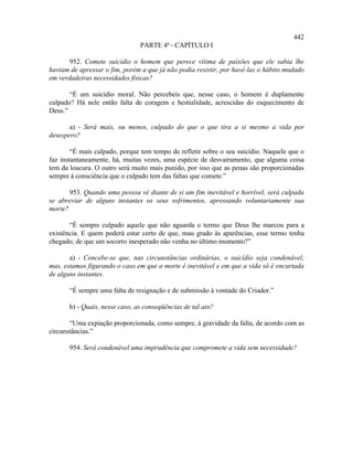 442
                                PARTE 4ª - CAPÍTULO I

       952. Comete suicídio o homem que perece vítima de paixões que ele sabia lhe
haviam de apressar o fim, porém a que já não podia resistir, por havê-las o hábito mudado
em verdadeiras necessidades físicas?

       “É um suicídio moral. Não percebeis que, nesse caso, o homem é duplamente
culpado? Há nele então falta de coragem e bestialidade, acrescidas do esquecimento de
Deus.”

       a) - Será mais, ou menos, culpado do que o que tira a si mesmo a vida por
desespero?

        “É mais culpado, porque tem tempo de refletir sobre o seu suicídio. Naquele que o
faz instantaneamente, há, muitas vezes, uma espécie de desvairamento, que alguma coisa
tem da loucura. O outro será muito mais punido, por isso que as penas são proporcionadas
sempre à consciência que o culpado tem das faltas que comete.”

       953. Quando uma pessoa vê diante de si um fim inevitável e horrível, será culpada
se abreviar de alguns instantes os seus sofrimentos, apressando voluntariamente sua
morte?

       “É sempre culpado aquele que não aguarda o termo que Deus lhe marcou para a
existência. E quem poderá estar certo de que, mau grado às aparências, esse termo tenha
chegado; de que um socorro inesperado não venha no último momento?”

       a) - Concebe-se que, nas circunstâncias ordinárias, o suicídio seja condenável;
mas, estamos figurando o caso em que a morte é inevitável e em que a vida só é encurtada
de alguns instantes.

       “É sempre uma falta de resignação e de submissão à vontade do Criador.”

       b) - Quais, nesse caso, as conseqüências de tal ato?

       “Uma expiação proporcionada, como sempre, à gravidade da falta, de acordo com as
circunstâncias.”

       954. Será condenável uma imprudência que compromete a vida sem necessidade?
 