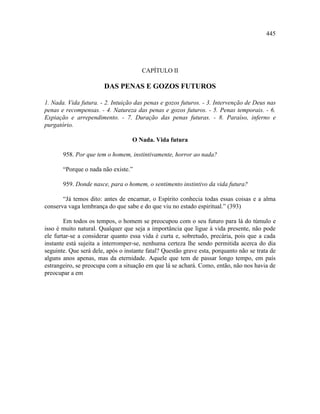 445




                                       CAPÍTULO II

                       DAS PENAS E GOZOS FUTUROS

1. Nada. Vida futura. - 2. Intuição das penas e gozos futuros. - 3. Intervenção de Deus nas
penas e recompensas. - 4. Natureza das penas e gozos futuros. - 5. Penas temporais. - 6.
Expiação e arrependimento. - 7. Duração das penas futuras. - 8. Paraíso, inferno e
purgatório.

                                   O Nada. Vida futura

       958. Por que tem o homem, instintivamente, horror ao nada?

       “Porque o nada não existe.”

       959. Donde nasce, para o homem, o sentimento instintivo da vida futura?

       “Já temos dito: antes de encarnar, o Espírito conhecia todas essas coisas e a alma
conserva vaga lembrança do que sabe e do que viu no estado espiritual.” (393)

        Em todos os tempos, o homem se preocupou com o seu futuro para lá do túmulo e
isso é muito natural. Qualquer que seja a importância que ligue à vida presente, não pode
ele furtar-se a considerar quanto essa vida é curta e, sobretudo, precária, pois que a cada
instante está sujeita a interromper-se, nenhuma certeza lhe sendo permitida acerca do dia
seguinte. Que será dele, após o instante fatal? Questão grave esta, porquanto não se trata de
alguns anos apenas, mas da eternidade. Aquele que tem de passar longo tempo, em país
estrangeiro, se preocupa com a situação em que lá se achará. Como, então, não nos havia de
preocupar a em
 