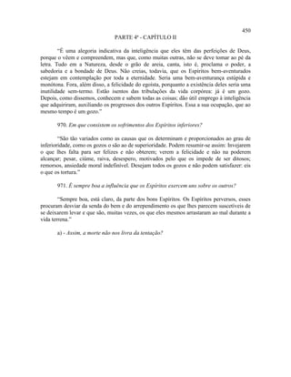 450
                                PARTE 4ª - CAPÍTULO II

        “É uma alegoria indicativa da inteligência que eles têm das perfeições de Deus,
porque o vêem e compreendem, mas que, como muitas outras, não se deve tomar ao pé da
letra. Tudo em a Natureza, desde o grão de areia, canta, isto é, proclama o poder, a
sabedoria e a bondade de Deus. Não creias, todavia, que os Espíritos bem-aventurados
estejam em contemplação por toda a eternidade. Seria uma bem-aventurança estúpida e
monótona. Fora, além disso, a felicidade do egoísta, porquanto a existência deles seria uma
inutilidade sem-termo. Estão isentos das tribulações da vida corpórea: já é um gozo.
Depois, como dissemos, conhecem e sabem todas as coisas; dão útil emprego à inteligência
que adquiriram, auxiliando os progressos dos outros Espíritos. Essa a sua ocupação, que ao
mesmo tempo é um gozo.”

       970. Em que consistem os sofrimentos dos Espíritos inferiores?

        “São tão variados como as causas que os determinam e proporcionados ao grau de
inferioridade, como os gozos o são ao de superioridade. Podem resumir-se assim: Invejarem
o que lhes falta para ser felizes e não obterem; verem a felicidade e não na poderem
alcançar; pesar, ciúme, raiva, desespero, motivados pelo que os impede de ser ditosos;
remorsos, ansiedade moral indefinível. Desejam todos os gozos e não podem satisfazer: eis
o que os tortura.”

       971. É sempre boa a influência que os Espíritos exercem uns sobre os outros?

        “Sempre boa, está claro, da parte dos bons Espíritos. Os Espíritos perversos, esses
procuram desviar da senda do bem e do arrependimento os que lhes parecem suscetíveis de
se deixarem levar e que são, muitas vezes, os que eles mesmos arrastaram ao mal durante a
vida terrena.”

       a) - Assim, a morte não nos livra da tentação?
 