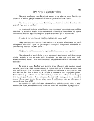 451
                           DAS PENAS E GOZOS FUTUROS

       “Não, mas a ação dos maus Espíritos é sempre menor sobre os outros Espíritos do
que sobre os homens, porque lhes falta o auxílio das paixões materiais.” (996)

      972. Como procedem os maus Espíritos para tentar os outros Espíritos, não
podendo jogar com as paixões?

       “As paixões não existem materialmente, mas existem no pensamento dos Espíritos
atrasados. Os maus dão pasto a esses pensamentos, conduzindo suas vítimas aos lugares
onde se lhes ofereça o espetáculo daquelas paixões e de tudo o que as possa excitar.”

       a) - Mas, de que servem essas paixões, se já não têm objeto real?

      “Nisso precisamente é que lhes está o suplício: o avarento vê ouro que lhe não é
dado possuir; o devasso, orgias em que não pode tomar parte; o orgulhoso, honras que lhe
causam inveja e de que não pode gozar.”

       973. Quais os sofrimentos maiores a que os Espíritos maus se vêem sujeitos?

       “Não há descrição possível das torturas morais que constituem a punição de certos
crimes. Mesmo o que as sofre teria dificuldade em vos dar delas uma idéia.
Indubitavelmente, porém, a mais horrível consiste em pensarem que estão condenados sem
remissão.”

       Das penas e gozos da alma após a morte forma o homem idéia mais ou menos
elevada, conforme o estado de sua inteligência. Quanto mais ele se desenvolve, tanto mais
essa idéia se apura e se escoima da matéria; compreende as coisas de um ponto de vista
mais racional, deixando de tomar ao pé da letra as imagens de uma linguagem figurada.
Ensinando-nos que a alma é um ser todo espiritual, a razão, mais esclarecida, nos diz, por
isso mesmo, que ela não pode ser atingida pelas impressões que apenas sobre a matéria
atuam. Não se segue, porém, daí que esteja isenta de sofrimentos, nem que não receba o
castigo de suas faltas. (237)
       As comunicações espíritas tiveram como resultado, mostrar o estado futuro da alma,
não mais em teoria, porém na realidade. Põem-nos diante dos olhos todas as peripécias da
 