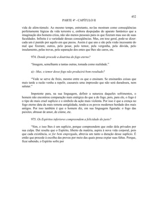 452
                                PARTE 4ª - CAPÍTULO II

vida de além-túmulo. Ao mesmo tempo, entretanto, no-las mostram como conseqüências
perfeitamente lógicas da vida terrestre e, embora despojadas do aparato fantástico que a
imaginação dos homens criou, não são menos pessoais para os que fizeram mau uso de suas
faculdades. Infinita é a variedade dessas conseqüências. Mas, em tese geral, pode-se dizer:
cada um é punido por aquilo em que pecou. Assim é que uns o são pela visão incessante do
mal que fizeram; outros, pelo pesar, pelo temor, pela vergonha, pela dúvida, pelo
insulamento, pelas trevas, pela separação dos entes que lhes são caros, etc.

       974. Donde procede a doutrina do fogo eterno?

       “Imagem, semelhante a tantas outras, tomada como realidade.”

       a) - Mas, o temor desse fogo não produzirá bom resultado?

        “Vede se serve de freio, mesmo entre os que o ensinam. Se ensinardes coisas que
mais tarde a razão venha a repelir, causareis uma impressão que não será duradoura, nem
salutar.”

        Impotente para, na sua linguagem, definir a natureza daqueles sofrimentos, o
homem não encontrou comparação mais enérgica do que a do fogo, pois, para ele, o fogo é
o tipo do mais cruel suplício e o símbolo da ação mais violenta. Por isso é que a crença no
fogo eterno data da mais remota antigüidade, tendo-a os povos modernos herdado dos mais
antigos. Por isso também é que o homem diz, em sua linguagem figurada: o fogo das
paixões; abrasar de amor, de ciúme, etc.

       975. Os Espíritos inferiores compreendem a felicidade do justo?

        “Sim, e isso lhes é um suplício, porque compreendem que estão dela privados por
sua culpa. Daí resulta que o Espírito, liberto da matéria, aspira à nova vida corporal, pois
que cada existência, se for bem empregada, abrevia um tanto a duração desse suplício. É
então que procede à escolha das provas por meio das quais possa expiar suas faltas. Porque,
ficai sabendo, o Espírito sofre por
 