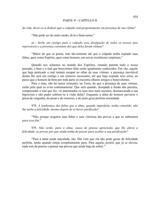 454
                               PARTE 4ª - CAPÍTULO II

da vida, dever-se-á deduzir que o culpado está perpetuamente em presença de sua vítima?

       “Não pode ser de outro modo, di-lo o bom-senso.”

       a) - Serão um castigo para o culpado essa divulgação de todos os nossos atos
reprováveis e a presença constante dos que deles foram vítimas?

         “Maior do que se pensa, mas tão-somente até que o culpado tenha expiado suas
faltas, quer como Espírito, quer como homem, em novas existências corpóreas.”

       Quando nos achamos no mundo dos Espíritos, estando patente todo o nosso
passado, o bem e o mal que houvermos feito serão igualmente conhecidos. Em vão, aquele
que haja praticado o mal tentará escapar ao olhar de suas vítimas: a presença inevitável
destas lhe será um castigo e um remorso incessante, até que haja expiado seus erros, ao
passo que o homem de bem por toda parte só encontra olhares amigos e benevolentes.
       Para o mau, não há maior tormento, na Terra, do que a presença de suas vítimas,
razão pela qual as evita continuamente. Que será quando, dissipada a ilusão das paixões,
compreender o mal que fez, vir patenteados os seus atos mais secretos, desmascarada a sua
hipocrisia e não puder subtrair-se à visão delas? Enquanto a alma do homem perverso é
presa da vergonha, do pesar e do remorso, a do justo goza perfeita serenidade.

        978. A lembrança das faltas que a alma, quando imperfeita, tenha cometido, não
lhe turba a felicidade, mesmo depois de se haver purificado?

       “Não, porque resgatou suas faltas e saiu vitoriosa das provas a que se submetera
para esse fim.”

        979. Não serão, para a alma, causa de penosa apreensão, que lhe altera a
felicidade, as provas por que ainda tenha de passar para acabar a sua purificação?

        “Para a alma ainda maculada, são. Daí vem que ela não pode gozar de felicidade
perfeita, senão quando esteja completamente pura. Para aquela, porém, que já se elevou,
nada tem de penoso o pensar nas provas que ainda haja de sofrer.”
 