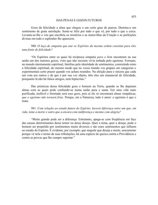 455
                           DAS PENAS E GOZOS FUTUROS

       Goza da felicidade a alma que chegou a um certo grau de pureza. Domina-a um
sentimento de grata satisfação. Sente-se feliz por tudo o que vê, por tudo o que a cerca.
Levanta-se-lhe o véu que encobria os mistérios e as maravilhas da Criação e as perfeições
divinas em todo o esplendor lhe aparecem.

      980. O laço de simpatia que une os Espíritos da mesma ordem constitui para eles
uma fonte de felicidade?

        “Os Espíritos entre os quais há recíproca simpatia para o bem encontram na sua
união um dos maiores gozos, visto que não receiam vê-la turbada pelo egoísmo. Formam,
no mundo inteiramente espiritual, famílias pela identidade de sentimentos, consistindo nisto
a felicidade espiritual, do mesmo modo que no vosso mundo vos grupais em categorias e
experimentais certo prazer quando vos achais reunidos. Na afeição pura e sincera que cada
um vota aos outros e de que é por sua vez objeto, têm eles um manancial de felicidade,
porquanto lá não há falsos amigos, nem hipócritas.”

        Das primícias dessa felicidade goza o homem na Terra, quando se lhe deparam
almas com as quais pode confundir-se numa união pura e santa. Em uma vida mais
purificada, inefável e ilimitado será esse gozo, pois aí ele só encontrará almas simpáticas,
que o egoísmo não tornará frias. Porque, em a Natureza, tudo é amor: o egoísmo é que o
mata.

        981. Com relação ao estado futuro do Espírito, haverá diferença entre um que, em
vida, teme a morte e outro que a encara com indiferença e mesmo com alegria?

       “Muito grande pode ser a diferença. Entretanto, apaga-se com freqüência em face
das causas determinantes desse temor ou desse desejo. Quer a tema, quer a deseje, pode o
homem ser propelido por sentimentos muito diversos e são estes sentimentos que influem
no estado do Espírito. É evidente, por exemplo, que naquele que deseja a morte, unicamente
porque vê nela o termo de suas tribulações, há uma espécie de queixa contra a Providência e
contra as provas que lhe cumpre suportar.”
 