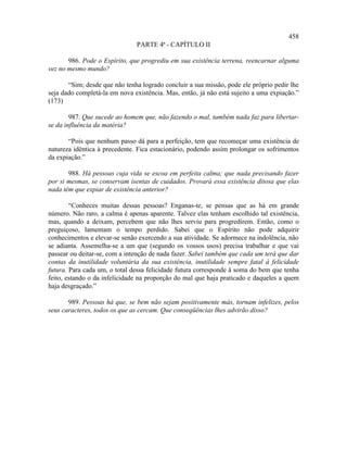 458
                               PARTE 4ª - CAPÍTULO II

       986. Pode o Espírito, que progrediu em sua existência terrena, reencarnar alguma
vez no mesmo mundo?

       “Sim; desde que não tenha logrado concluir a sua missão, pode ele próprio pedir lhe
seja dado completá-la em nova existência. Mas, então, já não está sujeito a uma expiação.”
(173)

        987. Que sucede ao homem que, não fazendo o mal, também nada faz para libertar-
se da influência da matéria?

       “Pois que nenhum passo dá para a perfeição, tem que recomeçar uma existência de
natureza idêntica à precedente. Fica estacionário, podendo assim prolongar os sofrimentos
da expiação.”

       988. Há pessoas cuja vida se escoa em perfeita calma; que nada precisando fazer
por si mesmas, se conservam isentas de cuidados. Provará essa existência ditosa que elas
nada têm que expiar de existência anterior?

        “Conheces muitas dessas pessoas? Enganas-te, se pensas que as há em grande
número. Não raro, a calma é apenas aparente. Talvez elas tenham escolhido tal existência,
mas, quando a deixam, percebem que não lhes serviu para progredirem. Então, como o
preguiçoso, lamentam o tempo perdido. Sabei que o Espírito não pode adquirir
conhecimentos e elevar-se senão exercendo a sua atividade. Se adormece na indolência, não
se adianta. Assemelha-se a um que (segundo os vossos usos) precisa trabalhar e que vai
passear ou deitar-se, com a intenção de nada fazer. Sabei também que cada um terá que dar
contas da inutilidade voluntária da sua existência, inutilidade sempre fatal à felicidade
futura. Para cada um, o total dessa felicidade futura corresponde à soma do bem que tenha
feito, estando o da infelicidade na proporção do mal que haja praticado e daqueles a quem
haja desgraçado.”

       989. Pessoas há que, se bem não sejam positivamente más, tornam infelizes, pelos
seus caracteres, todos os que as cercam. Que conseqüências lhes advirão disso?
 