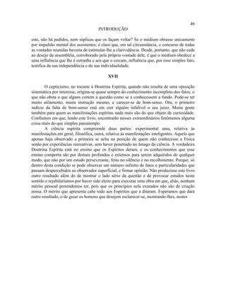 46
                                      INTRODUÇÃO

este, não há pedidos, nem súplicas que os façam voltar? Se o médium obrasse unicamente
por impulsão mental dos assistentes, é claro que, em tal circunstância, o concurso de todas
as vontades reunidas haveria de estimular-lhe a clarividência. Desde, portanto, que não cede
ao desejo da assembléia, corroborado pela própria vontade dele, é que o médium obedece a
uma influência que lhe é estranha e aos que o cercam, influência que, por esse simples fato,
testifica da sua independência e da sua individualidade.

                                           XVII

        O cepticismo, no tocante à Doutrina Espírita, quando não resulta de uma oposição
sistemática por interesse, origina-se quase sempre do conhecimento incompleto dos fatos, o
que não obsta a que alguns cortem a questão como se a conhecessem a fundo. Pode-se ter
muito atilamento, muita instrução mesmo, e carecer-se de bom-senso. Ora, o primeiro
indício da falta de bom-senso está em crer alguém infalível o seu juízo. Muita gente
também para quem as manifestações espíritas nada mais são do que objeto de curiosidade.
Confiamos em que, lendo este livro, encontrarão nesses extraordinários fenômenos alguma
coisa mais do que simples passatempo.
        A ciência espírita compreende duas partes: experimental uma, relativa às
manifestações em geral, filosófica, outra, relativa às manifestações inteligentes. Aquele que
apenas haja observado a primeira se acha na posição de quem não conhecesse a Física
senão por experiências recreativas, sem haver penetrado no âmago da ciência. A verdadeira
Doutrina Espírita está no ensino que os Espíritos deram, e os conhecimentos que esse
ensino comporta são por demais profundos e extensos para serem adquiridos de qualquer
modo, que não por um estudo perseverante, feito no silêncio e no recolhimento. Porque, só
dentro desta condição se pode observar um número infinito de fatos e particularidades que
passam despercebidos ao observador superficial, e firmar opinião. Não produzisse este livro
outro resultado além do de mostrar o lado sério da questão e de provocar estudos neste
sentido e rejubilaríamos por haver sido eleito para executar uma obra em que, aliás, nenhum
mérito pessoal pretendemos ter, pois que os princípios nela exarados não são de criação
nossa. O mérito que apresenta cabe todo aos Espíritos que a ditaram. Esperamos que dará
outro resultado, o de guiar os homens que desejem esclarecer-se, mostrando-lhes, nestes
 