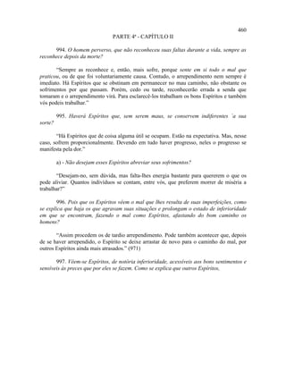 460
                                 PARTE 4ª - CAPÍTULO II

      994. O homem perverso, que não reconheceu suas faltas durante a vida, sempre as
reconhece depois da morte?

       “Sempre as reconhece e, então, mais sofre, porque sente em si todo o mal que
praticou, ou de que foi voluntariamente causa. Contudo, o arrependimento nem sempre é
imediato. Há Espíritos que se obstinam em permanecer no mau caminho, não obstante os
sofrimentos por que passam. Porém, cedo ou tarde, reconhecerão errada a senda que
tomaram e o arrependimento virá. Para esclarecê-los trabalham os bons Espíritos e também
vós podeis trabalhar.”

         995. Haverá Espíritos que, sem serem maus, se conservem indiferentes `a sua
sorte?

       “Há Espíritos que de coisa alguma útil se ocupam. Estão na expectativa. Mas, nesse
caso, sofrem proporcionalmente. Devendo em tudo haver progresso, neles o progresso se
manifesta pela dor.”

         a) - Não desejam esses Espíritos abreviar seus sofrimentos?

       “Desejam-no, sem dúvida, mas falta-lhes energia bastante para quererem o que os
pode aliviar. Quantos indivíduos se contam, entre vós, que preferem morrer de miséria a
trabalhar?”

        996. Pois que os Espíritos vêem o mal que lhes resulta de suas imperfeições, como
se explica que haja os que agravam suas situações e prolongam o estado de inferioridade
em que se encontram, fazendo o mal como Espíritos, afastando do bom caminho os
homens?

       “Assim procedem os de tardio arrependimento. Pode também acontecer que, depois
de se haver arrependido, o Espírito se deixe arrastar de novo para o caminho do mal, por
outros Espíritos ainda mais atrasados.” (971)

       997. Vêem-se Espíritos, de notória inferioridade, acessíveis aos bons sentimentos e
sensíveis às preces que por eles se fazem. Como se explica que outros Espíritos,
 