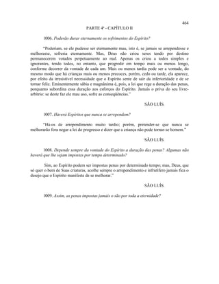 464
                                PARTE 4ª - CAPÍTULO II

       1006. Poderão durar eternamente os sofrimentos do Espírito?

        “Poderiam, se ele pudesse ser eternamente mau, isto é, se jamais se arrependesse e
melhorasse, sofreria eternamente. Mas, Deus não criou seres tendo por destino
permanecerem votados perpetuamente ao mal. Apenas os criou a todos simples e
ignorantes, tendo todos, no entanto, que progredir em tempo mais ou menos longo,
conforme decorrer da vontade de cada um. Mais ou menos tardia pode ser a vontade, do
mesmo modo que há crianças mais ou menos precoces, porém, cedo ou tarde, ela aparece,
por efeito da irresistível necessidade que o Espírito sente de sair da inferioridade e de se
tornar feliz. Eminentemente sábia e magnânima é, pois, a lei que rege a duração das penas,
porquanto subordina essa duração aos esforços do Espírito. Jamais o priva do seu livre-
arbítrio: se deste faz ele mau uso, sofre as conseqüências.”

                                                                  SÃO LUÍS.

       1007. Haverá Espíritos que nunca se arrependem?

      “Há-os de arrependimento muito tardio; porém, pretender-se que nunca se
melhorarão fora negar a lei do progresso e dizer que a criança não pode tornar-se homem.”

                                                                  SÃO LUÍS.

       1008. Depende sempre da vontade do Espírito a duração das penas? Algumas não
haverá que lhe sejam impostas por tempo determinado?

        Sim, ao Espírito podem ser impostas penas por determinado tempo; mas, Deus, que
só quer o bem de Suas criaturas, acolhe sempre o arrependimento e infrutífero jamais fica o
desejo que o Espírito manifeste de se melhorar.”

                                                                  SÃO LUÍS.

       1009. Assim, as penas impostas jamais o são por toda a eternidade?
 