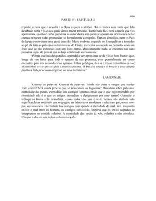 466
                                PARTE 4ª - CAPÍTULO II

repúdio a pena que o revolta e o Deus a quem a atribui. Daí os males sem conta que hão
desabado sobre vós e aos quais vimos trazer remédio. Tanto mais fácil será a tarefa que vos
apontamos, quanto é certo que todas as autoridades em quem se apóiam os defensores de tal
crença evitaram todas pronunciar-se formalmente a respeito. Nem os concílios, nem os Pais
da Igreja resolveram essa grave questão. Muito embora, segundo os Evangelistas e tomadas
ao pé da letra as palavras emblemáticas do Cristo, ele tenha ameaçado os culpados com um
fogo que se não extingue, com um fogo eterno, absolutamente nada se encontra nas suas
palavras capaz de provar que os haja condenado eternamente.
        “Pobres ovelhas desgarradas, aprendei a ver aproximar-se de vós o bom Pastor, que,
longe de vos banir para todo o sempre de sua presença, vem pessoalmente ao vosso
encontro, para vos reconduzir ao aprisco. Filhos pródigos, deixai o vosso voluntário exílio;
encaminhai vossos passos para a morada paterna. O Pai vos estende os braços e está sempre
pronto a festejar o vosso regresso ao seio da família.”

                                                                  LAMENNAIS.

        “Guerras de palavras! Guerras de palavras! Ainda não basta o sangue que tendes
feito correr! Será ainda preciso que se reacendam as fogueiras? Discutem sobre palavras:
eternidade das penas, eternidade dos castigos. Ignorais então que o que hoje entendeis por
eternidade não é o que os antigos entendiam e designavam por esse termo? Consulte o
teólogo as fontes e lá descobrirá, como todos vós, que o texto hebreu não atribuía esta
significação ao vocábulo que os gregos, os latinos e os modernos traduziram por penas sem-
fim, irremissíveis. Eternidade dos castigos corresponde à eternidade do mal. Sim, enquanto
existir o mal entre os homens, os castigos subsistirão. Importa que os textos sagrados se
interpretem no sentido relativo. A eternidade das penas é, pois, relativa e não absoluta.
Chegue o dia em que todos os homens, pelo
 