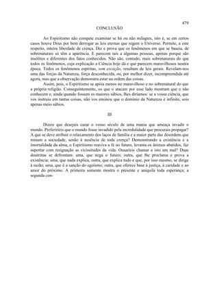 479
                                     CONCLUSÃO

        Ao Espiritismo não compete examinar se há ou não milagres, isto é, se em certos
casos houve Deus por bem derrogar as leis eternas que regem o Universo. Permite, a este
respeito, inteira liberdade de crença. Diz e prova que os fenômenos em que se baseia, de
sobrenaturais só têm a aparência. E parecem tais a algumas pessoas, apenas porque são
insólitos e diferentes dos fatos conhecidos. Não são, contudo, mais sobrenaturais do que
todos os fenômenos, cuja explicação a Ciência hoje dá e que parecem maravilhosos noutra
época. Todos os fenômenos espíritas, sem exceção, resultam de leis gerais. Revelam-nos
uma das forças da Natureza, força desconhecida, ou, por melhor dizer, incompreendida até
agora, mas que a observação demonstra estar na ordem das coisas.
        Assim, pois, o Espiritismo se apóia menos no maravilhoso e no sobrenatural do que
a própria religião. Conseguintemente, os que o atacam por esse lado mostram que o não
conhecem e, ainda quando fossem os maiores sábios, lhes diríamos: se a vossa ciência, que
vos instruiu em tantas coisas, não vos ensinou que o domínio da Natureza é infinito, sois
apenas meio sábios.

                                            III

       Dizeis que desejais curar o vosso século de uma mania que ameaça invadir o
mundo. Preferiríeis que o mundo fosse invadido pela incredulidade que procurais propagar?
A que se deve atribuir o relaxamento dos laços de família e a maior parte das desordens que
minam a sociedade, senão à ausência de toda crença? Demonstrando a existência e a
imortalidade da alma, o Espiritismo reaviva a fé no futuro, levanta os ânimos abatidos, faz
suportar com resignação as vicissitudes da vida. Ousaríeis chamar a isto um mal? Duas
doutrinas se defrontam: uma, que nega o futuro; outra, que lhe proclama e prova a
existência; uma, que nada explica, outra, que explica tudo e que, por isso mesmo, se dirige
à razão; uma, que é a sanção do egoísmo; outra, que oferece base à justiça, à caridade e ao
amor do próximo. A primeira somente mostra o presente e aniquila toda esperança; a
segunda con-
 