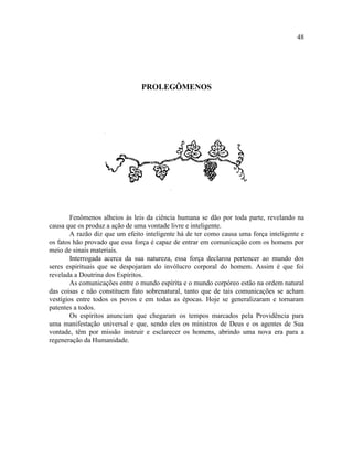 48




                                PROLEGÔMENOS




        Fenômenos alheios às leis da ciência humana se dão por toda parte, revelando na
causa que os produz a ação de uma vontade livre e inteligente.
        A razão diz que um efeito inteligente há de ter como causa uma força inteligente e
os fatos hão provado que essa força é capaz de entrar em comunicação com os homens por
meio de sinais materiais.
        Interrogada acerca da sua natureza, essa força declarou pertencer ao mundo dos
seres espirituais que se despojaram do invólucro corporal do homem. Assim é que foi
revelada a Doutrina dos Espíritos.
        As comunicações entre o mundo espírita e o mundo corpóreo estão na ordem natural
das coisas e não constituem fato sobrenatural, tanto que de tais comunicações se acham
vestígios entre todos os povos e em todas as épocas. Hoje se generalizaram e tornaram
patentes a todos.
        Os espíritos anunciam que chegaram os tempos marcados pela Providência para
uma manifestação universal e que, sendo eles os ministros de Deus e os agentes de Sua
vontade, têm por missão instruir e esclarecer os homens, abrindo uma nova era para a
regeneração da Humanidade.
 