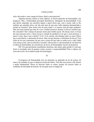 480
                                        CONCLUSÃO

sola e desvenda o vasto campo do futuro. Qual a mais preciosa?
        Algumas pessoas, dentre as mais cépticas, se fazem apóstolos da fraternidade e do
progresso. Mas, a fraternidade pressupõe desinteresse, abnegação da personalidade. Com
que direito impondes um sacrifício àquele a quem dizeis que, com a morte, tudo se lhe
acabará; que amanhã, talvez, ele não será mais do que uma velha máquina desmantelada e
atirada ao monturo? Que razões terá ele para impor a si mesmo uma privação qualquer?
Não será mais natural que trate de viver o melhor possível, durante os breves instantes que
lhe concedeis? Daí o desejo de possuir muito para melhor gozar. Do desejo nasce a inveja
dos que possuem mais e, dessa inveja à vontade de apoderar-se do que a estes pertence, o
passo é curto. Que é que o detém? A lei? A lei, porém, não abrange todos os casos. Direis
que a consciência, o sentimento do dever. Mas, em que baseias o sentimento do dever? Terá
razão de ser esse sentimento, de par com a crença de que tudo se acaba com a vida? Onde
essa crença exista, uma só máxima é racional: cada um por si, não passando de vãs palavras
as idéias de fraternidade, de consciência, de dever, de humanidade, mesmo de progresso.
        Oh! Vós que proclamais semelhantes doutrinas, não sabeis quão grande é o mal que
fazeis à sociedade, nem de quantos crimes assumis a responsabilidade! Para o céptico, tal
coisa não existe. Só à matéria rende ele homenagem.

                                              IV

       O progresso da Humanidade tem seu princípio na aplicação da lei de justiça, de
amor e de caridade, lei que se funda na certeza do futuro. Tirai-lhe essa certeza e lhe tirareis
a pedra fundamental. Dessa lei derivam todas as outras, porque ela encerra todas as
condições da felicidade do homem. Só ela pode curar as chagas da
 