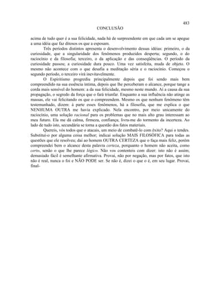 483
                                     CONCLUSÃO

acima de tudo quer é a sua felicidade, nada há de surpreendente em que cada um se apegue
a uma idéia que faz ditosos os que a esposam.
        Três períodos distintos apresenta o desenvolvimento dessas idéias: primeiro, o da
curiosidade, que a singularidade dos fenômenos produzidos desperta; segundo, o do
raciocínio e da filosofia; terceiro, o da aplicação e das conseqüências. O período da
curiosidade passou; a curiosidade dura pouco. Uma vez satisfeita, muda de objeto. O
mesmo não acontece com o que desafia a meditação séria e o raciocínio. Começou o
segundo período, o terceiro virá inevitavelmente.
        O Espiritismo progrediu principalmente depois que foi sendo mais bem
compreendido na sua essência íntima, depois que lhe perceberam o alcance, porque tange a
corda mais sensível do homem: a da sua felicidade, mesmo neste mundo. Aí a causa da sua
propagação, o segredo da força que o fará triunfar. Enquanto a sua influência não atinge as
massas, ele vai felicitando os que o compreendem. Mesmo os que nenhum fenômeno têm
testemunhado, dizem: à parte esses fenômenos, há a filosofia, que me explica o que
NENHUMA OUTRA me havia explicado. Nela encontro, por meio unicamente do
raciocínio, uma solução racional para os problemas que no mais alto grau interessam ao
meu futuro. Ela me dá calma, firmeza, confiança; livra-me do tormento da incerteza. Ao
lado de tudo isto, secundária se torna a questão dos fatos materiais.
        Quereis, vós todos que o atacais, um meio de combatê-lo com êxito? Aqui o tendes.
Substituí-o por alguma coisa melhor; indicai solução MAIS FILOSÓFICA para todas as
questões que ele resolveu; dai ao homem OUTRA CERTEZA que o faça mais feliz, porém
compreendei bem o alcance desta palavra certeza, porquanto o homem não aceita, como
certo, senão o que lhe parece lógico. Não vos contenteis com dizer: isto não é assim;
demasiado fácil é semelhante afirmativa. Provai, não por negação, mas por fatos, que isto
não é real, nunca o foi e NÃO PODE ser. Se não é, dizei o que o é, em seu lugar. Provai,
final-
 