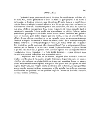 485
                                     CONCLUSÃO

        Os obstáculos que tentassem oferecer à liberdade das manifestações poderiam pôr-
lhe fim? Não, porque produziriam o efeito de todas as perseguições: o de excitar a
curiosidade e o desejo de conhecer o que foi proibido. De outro lado, se as manifestações
espíritas fossem privilégio de um único homem, sem dúvida que, segregado esse homem, as
manifestações cessariam. Infelizmente para os seus adversários, elas estão ao alcance de
toda gente e todos a elas recorrem, desde o mais pequenino até o mais graduado, desde o
palácio até a mansarda. Poderão proibir que sejam obtidas em público. Sabe-se, porém,
precisamente que em público não é onde melhor se dão e sim na intimidade. Ora, podendo
todos ser médiuns, quem poderá impedir que uma família, no seu lar; um indivíduo, no
silêncio de seu gabinete; o prisioneiro, no seu cubículo, entrem em comunicação com os
Espíritos, a despeito dos esbirros e mesmo na presença deles? Se as proibirem num país,
poderão obstar a que se verifiquem nos países vizinhos, no mundo inteiro, uma vez que nos
dois hemisférios não há lugar onde não existam médiuns? Para se encarcerarem todos os
médiuns, preciso fora que se encarcerasse a metade do gênero humano. Chegassem mesmo,
o que não seria mais fácil, a queimar todos os livros espíritas e no dia seguinte estariam
reproduzidos, porque inatacável é a fonte donde dimanam e porque ninguém pode
encarcerar ou queimar os Espíritos, seus verdadeiros autores.
        O Espiritismo não é obra de um homem. Ninguém pode inculcar-se como seu
criador, pois tão antigo é ele quanto a criação. Encontramo-lo por toda parte, em todas as
religiões, principalmente na religião Católica e aí com mais autoridade do que em todas as
outras, porquanto nela se nos depara o princípio de tudo que há nele: os Espíritos em todos
os graus de elevação, suas relações ocultas e ostensivas com os homens, os anjos guardiães,
a reencarnação, a emancipação da alma durante a vida, a dupla vista, todos os gêneros de
manifestações, as aparições e até as aparições tangíveis. Quanto aos demônios, esses não
são senão os maus Espíritos e,
 