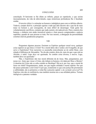 489
                                      CONCLUSÃO

consolação. O horizonte se lhe dilata ao infinito, graças ao espetáculo, a que assiste
incessantemente, da vida de além-túmulo, cujas misteriosas profundezas lhe é facultado
sondar.
        O terceiro efeito é o estimular no homem a indulgência para com os defeitos alheios.
Todavia, cumpre dizê-lo, o princípio egoísta e tudo que dele decorre são o que há de mais
tenaz no homem e, por conseguinte, de mais difícil de desarraigar. Toda gente faz
voluntariamente sacrifícios, contanto que nada custem e de nada privem. Para a maioria dos
homens, o dinheiro tem ainda irresistível atrativo e bem poucos compreendem a palavra
supérfluo, quando de suas pessoas se trata. Por isso mesmo, a abnegação da personalidade
constitui sinal de grandíssimo progresso.

                                           VIII

        Perguntam algumas pessoas: Ensinam os Espíritos qualquer moral nova, qualquer
coisa superior ao que disse o Cristo? Se a moral deles não é senão a do Evangelho, de que
serve o Espiritismo? Este raciocínio se assemelha notavelmente ao do califa Omar, com
relação à biblioteca de Alexandria: “Se ela não contém, dizia ele, mais do que o que está no
Alcorão, é inútil. Logo deve ser queimada. Se contém coisa diversa, é nociva. Logo,
também deve ser queimada.”
        Não, o Espiritismo não traz moral diferente da de Jesus. Mas, perguntamos, por
nossa vez: Antes que viesse o Cristo, não tinham os homens a lei dada por Deus a Moisés?
A doutrina do Cristo não se acha contida no Decálogo? Dir-se-á, por isso, que a moral de
Jesus era inútil? Perguntaremos, ainda, aos que negam utilidade à moral espírita: Por que
tão pouco praticada é a do Cristo? E por que, exatamente os que com justiça lhe proclamam
a sublimidade, são os primeiros a violar-lhe o preceito capital: o da caridade universal? Os
Espíritos vêm não só confirmá-la, mas também mostrar-nos a sua utilidade prática. Tornam
inteligíveis e patentes verdades
 