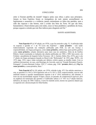 494
                                         CONCLUSÃO

entre si fizeram partilha do mundo? Julgai-o pelas suas obras e pelos seus princípios.
Jamais os bons Espíritos foram os instigadores do mal; jamais aconselharam ou
legitimaram o assassínio e a violência; jamais estimularam os ódios dos partidos, nem a
sede das riquezas e das honras, nem a avidez dos bens da Terra. Os que são bons,
humanitários e benevolentes para com todos, esses os Seus prediletos e prediletos de Jesus,
porque seguem a estrada que este lhes indicou para chegarem até Ele.”

                                                               SANTO AGOSTINHO.




        Nota Especial n°1 (à 34ª edição, em 1974), a que faz remissão a pág. 51: A definição dada
na resposta à questão n° 1 de “O Livro dos Espíritos” - cause première - vem sendo
tradicionalmente registrada nas traduções publicadas pela FEB, ou sob sua licença e
responsabilidade, em língua portuguesa, como causa primária, embora haja quem prefira grafá-la
como causa primeira, solução alternativa para mero caso de semântica. Além da de Guillon
Ribeiro, foram examinadas as traduções das edições publicadas em 1904 e 1889, bem assim a de
Fortúnio - pseudônimo de Joaquim Carlos Travassos - (B. L. Garnier, Editor, Rio, 1875), que é a da
1ª edição em língua portuguesa lançada no Brasil (vide “Reformador” de 1952, págs. 98/99, e de
1973, págs. 230 e segs.), todas norteadas por idêntico critério quanto ao detalhe citado. Com os
melhores dicionaristas, no caso, está Domingos de Azevedo, autor do “Grande Dicionário Francês-
Português”, Livraria Bertrand, Lisboa, 1952, 2° volume, pág. 1160: “premier, ière (...) | | Fig. La
cause première, a causa primária, Deus.”

         Nota Especial n°2 (à 34ª edição, em 1974), referida à pág. 472: Em edições anteriores a
esta, as questões n°s 1012 a 1019 figuraram sob os n°s 1011 a 1018, respectivamente, sem ter sido
atribuído número à questão imediatamente seguinte à de n° 1010, mantendo-se, não obstante, o
texto em sua incolumidade original. O lapso, nasceu, no passado, de compreensível equívoco, pois
na seqüência da numeração das questões o Codificador salteou o n° 1011 na 2ª edição francesa,
definitiva, de março de 1860. Todavia, o texto foi mantido assim, mesmo nas quatorze edições que
se seguiram até a desencarnação de Allan Kardec.
 