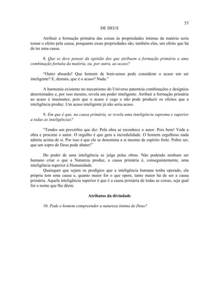 53
                                         DE DEUS

        Atribuir a formação primária das coisas às propriedades íntimas da matéria seria
tomar o efeito pela causa, porquanto essas propriedades são, também elas, um efeito que há
de ter uma causa.

      8. Que se deve pensar da opinião dos que atribuem a formação primária a uma
combinação fortuita da matéria, ou, por outra, ao acaso?

        “Outro absurdo! Que homem de bom-senso pode considerar o acaso um ser
inteligente? E, demais, que é o acaso? Nada.”

        A harmonia existente no mecanismo do Universo patenteia combinações e desígnios
determinados e, por isso mesmo, revela um poder inteligente. Atribuir a formação primária
ao acaso é insensatez, pois que o acaso é cego e não pode produzir os efeitos que a
inteligência produz. Um acaso inteligente já não seria acaso.

       9. Em que é que, na causa primária, se revela uma inteligência suprema e superior
a todas as inteligências?

       “Tendes um provérbio que diz: Pela obra se reconhece o autor. Pois bem! Vede a
obra e procurai o autor. O orgulho é que gera a incredulidade. O homem orgulhoso nada
admite acima de si. Por isso é que ele se denomina a si mesmo de espírito forte. Pobre ser,
que um sopro de Deus pode abater!”

        Do poder de uma inteligência se julga pelas obras. Não podendo nenhum ser
humano criar o que a Natureza produz, a causa primária é, conseguintemente, uma
inteligência superior à Humanidade.
        Quaisquer que sejam os prodígios que a inteligência humana tenha operado, ela
própria tem uma causa e, quanto maior for o que opere, tanto maior há de ser a causa
primária. Aquela inteligência superior é que é a causa primária de todas as coisas, seja qual
for o nome que lhe dêem.

                                 Atributos da divindade

       10. Pode o homem compreender a natureza íntima de Deus?
 