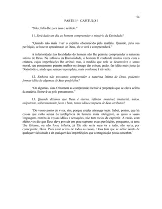 54
                                 PARTE 1ª - CAPÍTULO I

       “Não; falta-lhe para isso o sentido.”

       11. Será dado um dia ao homem compreender o mistério da Divindade?

       “Quando não mais tiver o espírito obscurecido pela matéria. Quando, pela sua
perfeição, se houver aproximado de Deus, ele o verá e compreenderá.”

        A inferioridade das faculdades do homem não lhe permite compreender a natureza
íntima de Deus. Na infância da Humanidade, o homem O confunde muitas vezes com a
criatura, cujas imperfeições lhe atribui; mas, à medida que nele se desenvolve o senso
moral, seu pensamento penetra melhor no âmago das coisas; então, faz idéia mais justa da
Divindade e, ainda que sempre incompleta, mais conforme à sã razão.

       12. Embora não possamos compreender a natureza íntima de Deus, podemos
formar idéia de algumas de Suas perfeições?

       “De algumas, sim. O homem as compreende melhor à proporção que se eleva acima
da matéria. Entrevê-as pelo pensamento.”

       13. Quando dizemos que Deus é eterno, infinito, imutável, imaterial, único,
onipotente, soberanamente justo e bom, temos idéia completa de Seus atributos?

        “Do vosso ponto de vista, sim, porque credes abranger tudo. Sabei, porém, que há
coisas que estão acima da inteligência do homem mais inteligente, as quais a vossa
linguagem, restrita às vossas idéias e sensações, não tem meios de exprimir. A razão, com
efeito, vos diz que Deus deve possuir em grau supremo essas perfeições, porquanto, se uma
Lhe faltasse, ou não fosse infinita, já Ele não seria superior a tudo, não seria, por
conseguinte, Deus. Para estar acima de todas as coisas, Deus tem que se achar isento de
qualquer vicissitude e de qualquer das imperfeições que a imaginação possa conceber.”
 