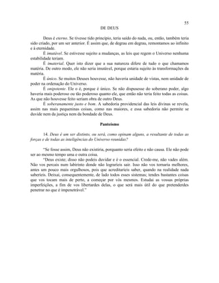 55
                                         DE DEUS

        Deus é eterno. Se tivesse tido princípio, teria saído do nada, ou, então, também teria
sido criado, por um ser anterior. É assim que, de degrau em degrau, remontamos ao infinito
e à eternidade.
        É imutável. Se estivesse sujeito a mudanças, as leis que regem o Universo nenhuma
estabilidade teriam.
        É imaterial. Quer isto dizer que a sua natureza difere de tudo o que chamamos
matéria. De outro modo, ele não seria imutável, porque estaria sujeito às transformações da
matéria.
        É único. Se muitos Deuses houvesse, não haveria unidade de vistas, nem unidade de
poder na ordenação do Universo.
        É onipotente. Ele o é, porque é único. Se não dispusesse do soberano poder, algo
haveria mais poderoso ou tão poderoso quanto ele, que então não teria feito todas as coisas.
As que não houvesse feito seriam obra de outro Deus.
        É soberanamente justo e bom. A sabedoria providencial das leis divinas se revela,
assim nas mais pequeninas coisas, como nas maiores, e essa sabedoria não permite se
duvide nem da justiça nem da bondade de Deus.

                                         Panteísmo

       14. Deus é um ser distinto, ou será, como opinam alguns, a resultante de todas as
forças e de todas as inteligências do Universo reunidas?

       “Se fosse assim, Deus não existiria, porquanto seria efeito e não causa. Ele não pode
ser ao mesmo tempo uma e outra coisa.
       “Deus existe; disso não podeis duvidar e é o essencial. Crede-me, não vades além.
Não vos percais num labirinto donde não lograríeis sair. Isso não vos tornaria melhores,
antes um pouco mais orgulhosos, pois que acreditaríeis saber, quando na realidade nada
saberíeis. Deixai, consequentemente, de lado todos esses sistemas; tendes bastantes coisas
que vos tocam mais de perto, a começar por vós mesmos. Estudai as vossas próprias
imperfeições, a fim de vos libertardes delas, o que será mais útil do que pretenderdes
penetrar no que é impenetrável.”
 