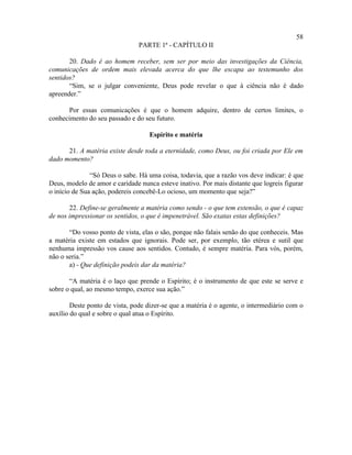 58
                                PARTE 1ª - CAPÍTULO II

       20. Dado é ao homem receber, sem ser por meio das investigações da Ciência,
comunicações de ordem mais elevada acerca do que lhe escapa ao testemunho dos
sentidos?
       “Sim, se o julgar conveniente, Deus pode revelar o que à ciência não é dado
apreender.”

      Por essas comunicações é que o homem adquire, dentro de certos limites, o
conhecimento do seu passado e do seu futuro.

                                   Espírito e matéria

      21. A matéria existe desde toda a eternidade, como Deus, ou foi criada por Ele em
dado momento?

               “Só Deus o sabe. Há uma coisa, todavia, que a razão vos deve indicar: é que
Deus, modelo de amor e caridade nunca esteve inativo. Por mais distante que logreis figurar
o início de Sua ação, podereis concebê-Lo ocioso, um momento que seja?”

       22. Define-se geralmente a matéria como sendo - o que tem extensão, o que é capaz
de nos impressionar os sentidos, o que é impenetrável. São exatas estas definições?

       “Do vosso ponto de vista, elas o são, porque não falais senão do que conheceis. Mas
a matéria existe em estados que ignorais. Pode ser, por exemplo, tão etérea e sutil que
nenhuma impressão vos cause aos sentidos. Contudo, é sempre matéria. Para vós, porém,
não o seria.”
       a) - Que definição podeis dar da matéria?

       “A matéria é o laço que prende o Espírito; é o instrumento de que este se serve e
sobre o qual, ao mesmo tempo, exerce sua ação.”

        Deste ponto de vista, pode dizer-se que a matéria é o agente, o intermediário com o
auxílio do qual e sobre o qual atua o Espírito.
 