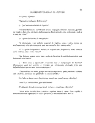 59
                      DOS ELEMENTOS GERAIS DO UNIVERSO

       23. Que é o Espírito?

       “O princípio inteligente do Universo.”

       a) - Qual a natureza íntima do Espírito?

        “Não é fácil analisar o Espírito com a vossa linguagem. Para vós, ele nada é, por não
ser palpável. Para nós, entretanto, é alguma coisa. Ficai sabendo: coisa nenhuma é o nada e
o nada não existe.”

       24. Espírito é sinônimo de inteligência?

      “A inteligência é um atributo essencial do Espírito. Uma e outro, porém, se
confundem num princípio comum, de sorte que, para vós, são a mesma coisa.”

       25. O Espírito independe da matéria, ou é apenas uma propriedade desta, como as
cores o são da luz e o som o é do ar?

        “São distintos uma do outro; mas, a união do Espírito e da matéria é necessária para
intelectualizar a matéria.”

       a) - Essa união é igualmente necessária para a manifestação do Espírito?
(Entendemos aqui por espírito o princípio da inteligência, abstração feita das
individualidades que por esse nome se designam.)

       “É necessária a vós outros, porque não tendes organização apta a perceber o Espírito
sem a matéria. A isto não são apropriados os vossos sentidos.”

       26. Poder-se-á conceber o Espírito sem a matéria e a matéria sem o Espírito?

       “Pode-se, é fora de dúvida, pelo pensamento.”

       27. Há então dois elementos gerais do Universo: a matéria e o Espírito?

       “Sim e acima de tudo Deus, o criador, o pai de todas as coisas. Deus, espírito e
matéria constituem o princípio de tudo o que existe, a trindade universal. Mas ao
 