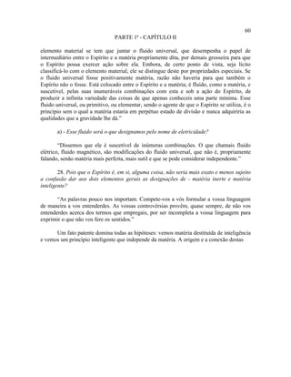 60
                                 PARTE 1ª - CAPÍTULO II

elemento material se tem que juntar o fluido universal, que desempenha o papel de
intermediário entre o Espírito e a matéria propriamente dita, por demais grosseira para que
o Espírito possa exercer ação sobre ela. Embora, de certo ponto de vista, seja lícito
classificá-lo com o elemento material, ele se distingue deste por propriedades especiais. Se
o fluido universal fosse positivamente matéria, razão não haveria para que também o
Espírito não o fosse. Está colocado entre o Espírito e a matéria; é fluido, como a matéria, e
suscetível, pelas suas inumeráveis combinações com esta e sob a ação do Espírito, de
produzir a infinita variedade das coisas de que apenas conheceis uma parte mínima. Esse
fluido universal, ou primitivo, ou elementar, sendo o agente de que o Espírito se utiliza, é o
princípio sem o qual a matéria estaria em perpétuo estado de divisão e nunca adquiriria as
qualidades que a gravidade lhe dá.”

       a) - Esse fluido será o que designamos pelo nome de eletricidade?

        “Dissemos que ele é suscetível de inúmeras combinações. O que chamais fluido
elétrico, fluido magnético, são modificações do fluido universal, que não é, propriamente
falando, senão matéria mais perfeita, mais sutil e que se pode considerar independente.”

        28. Pois que o Espírito é, em si, alguma coisa, não seria mais exato e menos sujeito
a confusão dar aos dois elementos gerais as designações de - matéria inerte e matéria
inteligente?

       “As palavras pouco nos importam. Compete-vos a vós formular a vossa linguagem
de maneira a vos entenderdes. As vossas controvérsias provêm, quase sempre, de não vos
entenderdes acerca dos termos que empregais, por ser incompleta a vossa linguagem para
exprimir o que não vos fere os sentidos.”

      Um fato patente domina todas as hipóteses: vemos matéria destituída de inteligência
e vemos um princípio inteligente que independe da matéria. A origem e a conexão destas
 
