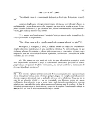62
                                  PARTE 1ª - CAPÍTULO II

        “Sem dúvida e que só existem devido à disposição dos órgãos destinados a percebê-
las.”

       A demonstração deste princípio se encontra no fato de que nem todos percebemos as
qualidades dos corpos do mesmo modo: enquanto que uma coisa agrada ao gosto de um,
para o de outro é detestável; o que uns vêem azul, outros vêem vermelho; o que para uns é
veneno, para outros é inofensivo ou salutar.

       33. A mesma matéria elementar é suscetível de experimentar todas as modificações
e de adquirir todas as propriedades?

        “Sim e é isso o que se deve entender, quando dizemos que tudo está em tudo!” (1)

       O oxigênio, o hidrogênio, o azoto, o carbono e todos os corpos que consideramos
simples são meras modificações de uma substância primitiva. Na impossibilidade em que
ainda nos achamos de remontar, a não ser pelo pensamento, a esta matéria primária, esses
corpos são para nós verdadeiros elementos e podemos, sem maiores conseqüências, tê-los
como tais, até nova ordem.

        a) - Não parece que esta teoria dá razão aos que não admitem na matéria senão
duas propriedades essenciais: a força e o movimento, entendendo que todas as demais
propriedades não passam de efeitos secundários, que variam conforme à intensidade da
força e à direção do movimento?

________
(1)     Este princípio explica o fenômeno conhecido de todos os magnetizadores e que consiste em
dar-se, pela ação da vontade, a uma substância qualquer, à água, por exemplo, propriedades muito
diversas: um gosto determinado e até as qualidades ativas de outras substâncias. Desde que não há
mais de um elemento primitivo e que as propriedades dos diferentes corpos são apenas
modificações desse elemento. o que se segue é que a mais inofensiva substância tem o mesmo
princípio que a mais deletéria. Assim, a água, que se compõe de uma parte de oxigênio e de duas de
hidrogênio, se torna corrosiva, duplicando-se a proporção do oxigênio. Transformação análoga, se
pode produzir por meio de ação magnética dirigida pela vontade.
 