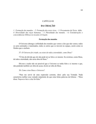 64




                                     CAPÍTULO III

                                    DA CRIAÇÃO

1. Formação dos mundos. - 2. Formação dos seres vivos. - 3. Povoamento da Terra. Adão.
4. Diversidade das raças humanas. - 5. Pluralidade dos mundos. - 6. Considerações e
concordâncias bíblicas no tocante à Criação.

                                 Formação dos mundos

        O Universo abrange a infinidade dos mundos que vemos e dos que não vemos, todos
os seres animados e inanimados, todos os astros que se movem no espaço, assim como os
fluidos que o enchem.

       37. O Universo foi criado, ou existe de toda a eternidade, como Deus?

       “É fora de dúvida que ele não pode ter-se feito a si mesmo. Se existisse, como Deus,
de toda a eternidade, não seria obra de Deus.”

       Diz-nos a razão não ser possível que o Universo se tenha feito a si mesmo e que,
não podendo também ser obra do acaso, há de ser obra de Deus.

       38. Como criou Deus o Universo?

        “Para me servir de uma expressão corrente, direi: pela sua Vontade. Nada
caracteriza melhor essa vontade onipotente do que estas belas palavras da Gênese - “Deus
disse: Faça-se a luz e a luz foi feita.”
 