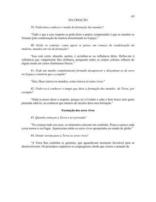 65
                                     DA CRIAÇÃO

       39. Poderemos conhecer o modo de formação dos mundos?

      “Tudo o que a esse respeito se pode dizer e podeis compreender é que os mundos se
formam pela condensação da matéria disseminada no Espaço.”

       40. Serão os cometas, como agora se pensa, um começo de condensação da
matéria, mundos em via de formação?

       “Isso está certo; absurdo, porém, é acreditar-se na influência deles. Refiro-me à
influência que vulgarmente lhes atribuem, porquanto todos os corpos celestes influem de
algum modo em certos fenômenos físicos.”

      41. Pode um mundo completamente formado desaparecer e disseminar-se de novo
no Espaço a matéria que o compõe?

       “Sim, Deus renova os mundos, como renova os seres vivos.”

      42. Poder-se-á conhecer o tempo que dura a formação dos mundos: da Terra, por
exemplo?

       “Nada te posso dizer a respeito, porque só o Criador o sabe e bem louco será quem
pretenda sabê-lo, ou conhecer que número de séculos dura essa formação.”

                               Formação dos seres vivos

       43. Quando começou a Terra a ser povoada?

        “No começo tudo era caos; os elementos estavam em confusão. Pouco a pouco cada
coisa tomou o seu lugar. Apareceram então os seres vivos apropriados ao estado do globo.”

       44. Donde vieram para a Terra os seres vivos?

      “A Terra lhes continha os germens, que aguardavam momento favorável para se
desenvolverem. Os princípios orgânicos se congregaram, desde que cessou a atuação da
 