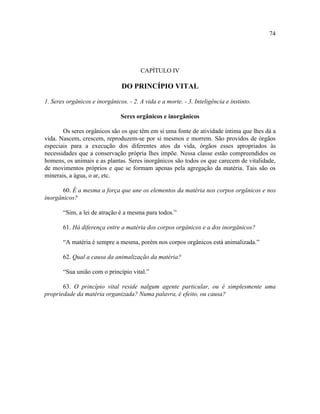 74




                                        CAPÍTULO IV

                                DO PRINCÍPIO VITAL

1. Seres orgânicos e inorgânicos. - 2. A vida e a morte. - 3. Inteligência e instinto.

                               Seres orgânicos e inorgânicos

       Os seres orgânicos são os que têm em si uma fonte de atividade íntima que lhes dá a
vida. Nascem, crescem, reproduzem-se por si mesmos e morrem. São providos de órgãos
especiais para a execução dos diferentes atos da vida, órgãos esses apropriados às
necessidades que a conservação própria lhes impõe. Nessa classe estão compreendidos os
homens, os animais e as plantas. Seres inorgânicos são todos os que carecem de vitalidade,
de movimentos próprios e que se formam apenas pela agregação da matéria. Tais são os
minerais, a água, o ar, etc.

       60. É a mesma a força que une os elementos da matéria nos corpos orgânicos e nos
inorgânicos?

       “Sim, a lei de atração é a mesma para todos.”

       61. Há diferença entre a matéria dos corpos orgânicos e a dos inorgânicos?

       “A matéria é sempre a mesma, porém nos corpos orgânicos está animalizada.”

       62. Qual a causa da animalização da matéria?

       “Sua união com o princípio vital.”

       63. O princípio vital reside nalgum agente particular, ou é simplesmente uma
propriedade da matéria organizada? Numa palavra, é efeito, ou causa?
 