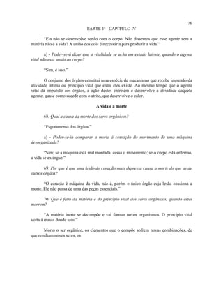76
                              PARTE 1ª - CAPÍTULO IV

       “Ela não se desenvolve senão com o corpo. Não dissemos que esse agente sem a
matéria não é a vida? A união dos dois é necessária para produzir a vida.”

        a) - Poder-se-á dizer que a vitalidade se acha em estado latente, quando o agente
vital não está unido ao corpo?

       “Sim, é isso.”

        O conjunto dos órgãos constitui uma espécie de mecanismo que recebe impulsão da
atividade íntima ou princípio vital que entre eles existe. Ao mesmo tempo que o agente
vital dá impulsão aos órgãos, a ação destes entretém e desenvolve a atividade daquele
agente, quase como sucede com o atrito, que desenvolve o calor.

                                   A vida e a morte

       68. Qual a causa da morte dos seres orgânicos?

       “Esgotamento dos órgãos.”

      a) - Poder-se-ia comparar a morte à cessação do movimento de uma máquina
desorganizada?

        “Sim; se a máquina está mal montada, cessa o movimento; se o corpo está enfermo,
a vida se extingue.”

       69. Por que é que uma lesão do coração mais depressa causa a morte do que as de
outros órgãos?

       “O coração é máquina da vida, não é, porém o único órgão cuja lesão ocasiona a
morte. Ele não passa de uma das peças essenciais.”

      70. Que é feito da matéria e do princípio vital dos seres orgânicos, quando estes
morrem?

        “A matéria inerte se decompõe e vai formar novos organismos. O princípio vital
volta à massa donde saiu.”

       Morto o ser orgânico, os elementos que o compõe sofrem novas combinações, de
que resultam novos seres, os
 