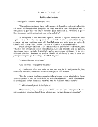 78
                                 PARTE 1ª - CAPÍTULO IV

                                   Inteligência e instinto

71. A inteligência é atributo do princípio vital?

        “Não, pois que as plantas vivem e não pensam: só têm vida orgânica. A inteligência
e a matéria são independentes, porquanto um corpo pode viver sem a inteligência. Mas, a
inteligência só por meio dos órgãos materiais pode manifestar-se. Necessário é que o
Espírito se una à matéria animalizada para intelectualizá-la.”

        A inteligência é uma faculdade especial, peculiar a algumas classes de seres
orgânicos e que lhes dá, com o pensamento, a vontade de atuar, a consciência de que
existem e de que constituem uma individualidade cada um, assim como os meios de
estabelecerem relações com o mundo exterior e de proverem às suas necessidades.
        Podem distinguir-se assim: 1°, os seres inanimados, constituídos só de matéria, sem
vitalidade nem inteligência: são os corpos brutos; 2°, os seres animados que não pensam,
formados de matéria e dotados de vitalidade, porém, destituídos de inteligência; 3°, os seres
animados pensantes, formados de matéria, dotados de vitalidade e tendo a mais um
princípio inteligente que lhes outorga a faculdade de pensar.

       72. Qual a fonte da inteligência?

       “Já o dissemos; a inteligência universal.”

       a) - Poder-se-ia dizer que cada ser tira uma porção de inteligência da fonte
universal e a assimila, como tira e assimila o princípio da vida material?

       “Isto não passa de simples comparação, todavia inexata, porque a inteligência é uma
faculdade própria de cada ser e constitui a sua individualidade moral. Demais, como sabeis,
há coisas que ao homem não é dado penetrar e esta, por enquanto, é desse número.”

       73. O instinto independe da inteligência?

        “Precisamente, não, por isso que o instinto é uma espécie de inteligência. É uma
inteligência sem raciocínio. Por ele é que todos os seres provêem às suas necessidades.”
 