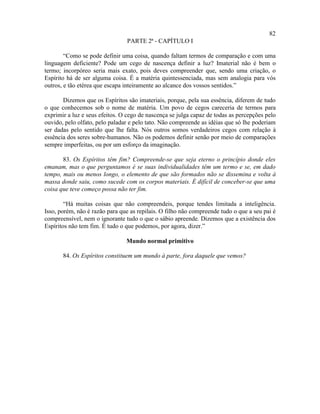 82
                                PARTE 2ª - CAPÍTULO I

        “Como se pode definir uma coisa, quando faltam termos de comparação e com uma
linguagem deficiente? Pode um cego de nascença definir a luz? Imaterial não é bem o
termo; incorpóreo seria mais exato, pois deves compreender que, sendo uma criação, o
Espírito há de ser alguma coisa. É a matéria quintessenciada, mas sem analogia para vós
outros, e tão etérea que escapa inteiramente ao alcance dos vossos sentidos.”

       Dizemos que os Espíritos são imateriais, porque, pela sua essência, diferem de tudo
o que conhecemos sob o nome de matéria. Um povo de cegos careceria de termos para
exprimir a luz e seus efeitos. O cego de nascença se julga capaz de todas as percepções pelo
ouvido, pelo olfato, pelo paladar e pelo tato. Não compreende as idéias que só lhe poderiam
ser dadas pelo sentido que lhe falta. Nós outros somos verdadeiros cegos com relação à
essência dos seres sobre-humanos. Não os podemos definir senão por meio de comparações
sempre imperfeitas, ou por um esforço da imaginação.

       83. Os Espíritos têm fim? Compreende-se que seja eterno o princípio donde eles
emanam, mas o que perguntamos é se suas individualidades têm um termo e se, em dado
tempo, mais ou menos longo, o elemento de que são formados não se dissemina e volta à
massa donde saiu, como sucede com os corpos materiais. É difícil de conceber-se que uma
coisa que teve começo possa não ter fim.

        “Há muitas coisas que não compreendeis, porque tendes limitada a inteligência.
Isso, porém, não é razão para que as repilais. O filho não compreende tudo o que a seu pai é
compreensível, nem o ignorante tudo o que o sábio apreende. Dizemos que a existência dos
Espíritos não tem fim. É tudo o que podemos, por agora, dizer.”

                                Mundo normal primitivo

       84. Os Espíritos constituem um mundo à parte, fora daquele que vemos?
 