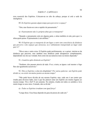 84
                                PARTE 2ª - CAPÍTULO I

reza essencial dos Espíritos. Colocam-na no alto da cabeça, porque aí está a sede da
inteligência.

       89. Os Espíritos gastam algum tempo para percorrer o espaço?

       “Sim, mas fazem-no com a rapidez do pensamento.”

       a) - O pensamento não é a própria alma que se transporta?

       “Quando o pensamento está em alguma parte, a alma também aí está, pois que é a
alma quem pensa. O pensamento é um atributo.”

       90. O Espírito que se transporta de um lugar a outro tem consciência da distância
que percorre e dos espaços que atravessa, ou é subitamente transportado ao lugar onde
quer ir?

       “Dá-se uma e outra coisa. O Espírito pode perfeitamente, se o quiser, inteirar-se da
distância que percorre, mas também essa distância pode desaparecer completamente,
dependendo isso da sua vontade, bem como da sua natureza mais ou menos depurada.”

       91. A matéria opõe obstáculo ao Espírito?

        “Nenhum; eles passam através de tudo. O ar, a terra, as águas e até mesmo o fogo
lhes são igualmente acessíveis.”

        92. Têm os Espíritos o dom da ubiqüidade? Por outras palavras: um Espírito pode
dividir-se, ou existir em muitos pontos ao mesmo tempo?

        “Não pode haver divisão de um mesmo Espírito; mas, cada um é um centro que
irradia para diversos lados. Isso é que faz parecer estar um Espírito em muitos lugares ao
mesmo tempo. Vês o Sol? É um somente. No entanto, irradia em todos os sentidos e leva
muito longe os seus raios. Contudo, não se divide.”

       a) - Todos os Espíritos irradiam com igual força?

       “Longe disso. Essa força depende do grau de pureza de cada um.”
 