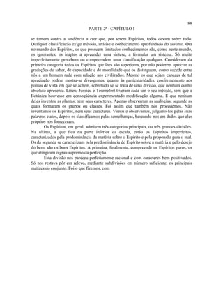 88
                                 PARTE 2ª - CAPÍTULO I

se tomem contra a tendência a crer que, por serem Espíritos, todos devam saber tudo.
Qualquer classificação exige método, análise e conhecimento aprofundado do assunto. Ora
no mundo dos Espíritos, os que possuem limitados conhecimentos são, como neste mundo,
os ignorantes, os inaptos a apreender uma síntese, a formular um sistema. Só muito
imperfeitamente percebem ou compreendem uma classificação qualquer. Consideram da
primeira categoria todos os Espíritos que lhes são superiores, por não poderem apreciar as
gradações de saber, de capacidade e de moralidade que os distinguem, como sucede entre
nós a um homem rude com relação aos civilizados. Mesmo os que sejam capazes de tal
apreciação podem mostra-se divergentes, quanto às particularidades, conformemente aos
pontos de vista em que se achem, sobretudo se se trata de uma divisão, que nenhum cunho
absoluto apresente. Lineu, Jussieu e Tournefort tiveram cada um o seu método, sem que a
Botânica houvesse em conseqüência experimentado modificação alguma. É que nenhum
deles inventou as plantas, nem seus caracteres. Apenas observaram as analogias, segundo as
quais formaram os grupos ou classes. Foi assim que também nós procedemos. Não
inventamos os Espíritos, nem seus caracteres. Vimos e observamos, julgamo-los pelas suas
palavras e atos, depois os classificamos pelas semelhanças, baseando-nos em dados que eles
próprios nos forneceram.
        Os Espíritos, em geral, admitem três categorias principais, ou três grandes divisões.
Na última, a que fica na parte inferior da escala, estão os Espíritos imperfeitos,
caracterizados pela predominância da matéria sobre o Espírito e pela propensão para o mal.
Os da segunda se caracterizam pela predominância do Espírito sobre a matéria e pelo desejo
do bem: são os bons Espíritos. A primeira, finalmente, compreende os Espíritos puros, os
que atingiram o grau supremo da perfeição.
        Esta divisão nos pareceu perfeitamente racional e com caracteres bem positivados.
Só nos restava pôr em relevo, mediante subdivisões em número suficiente, os principais
matizes do conjunto. Foi o que fizemos, com
 